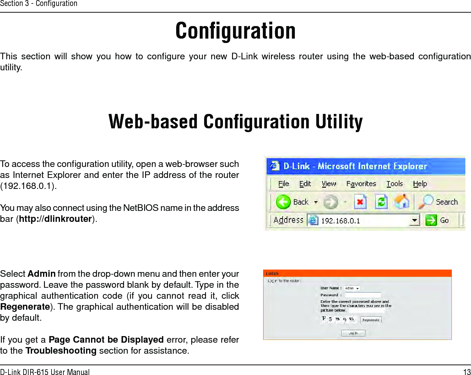 13D-Link DIR-615 User ManualSection 3 - ConﬁgurationConﬁgurationThis  section  will  show  you  how  to  conﬁgure  your  new  D-Link  wireless  router  using  the  web-based  conﬁguration utility.Web-based Conﬁguration UtilityTo access the conﬁguration utility, open a web-browser such as Internet Explorer and enter the IP address of the router (192.168.0.1).You may also connect using the NetBIOS name in the address bar (http://dlinkrouter).Select Admin from the drop-down menu and then enter your password. Leave the password blank by default. Type in the graphical  authentication  code  (if  you  cannot  read  it,  click Regenerate). The graphical authentication will be disabled by default.If you get a Page Cannot be Displayed error, please refer to the Troubleshooting section for assistance.