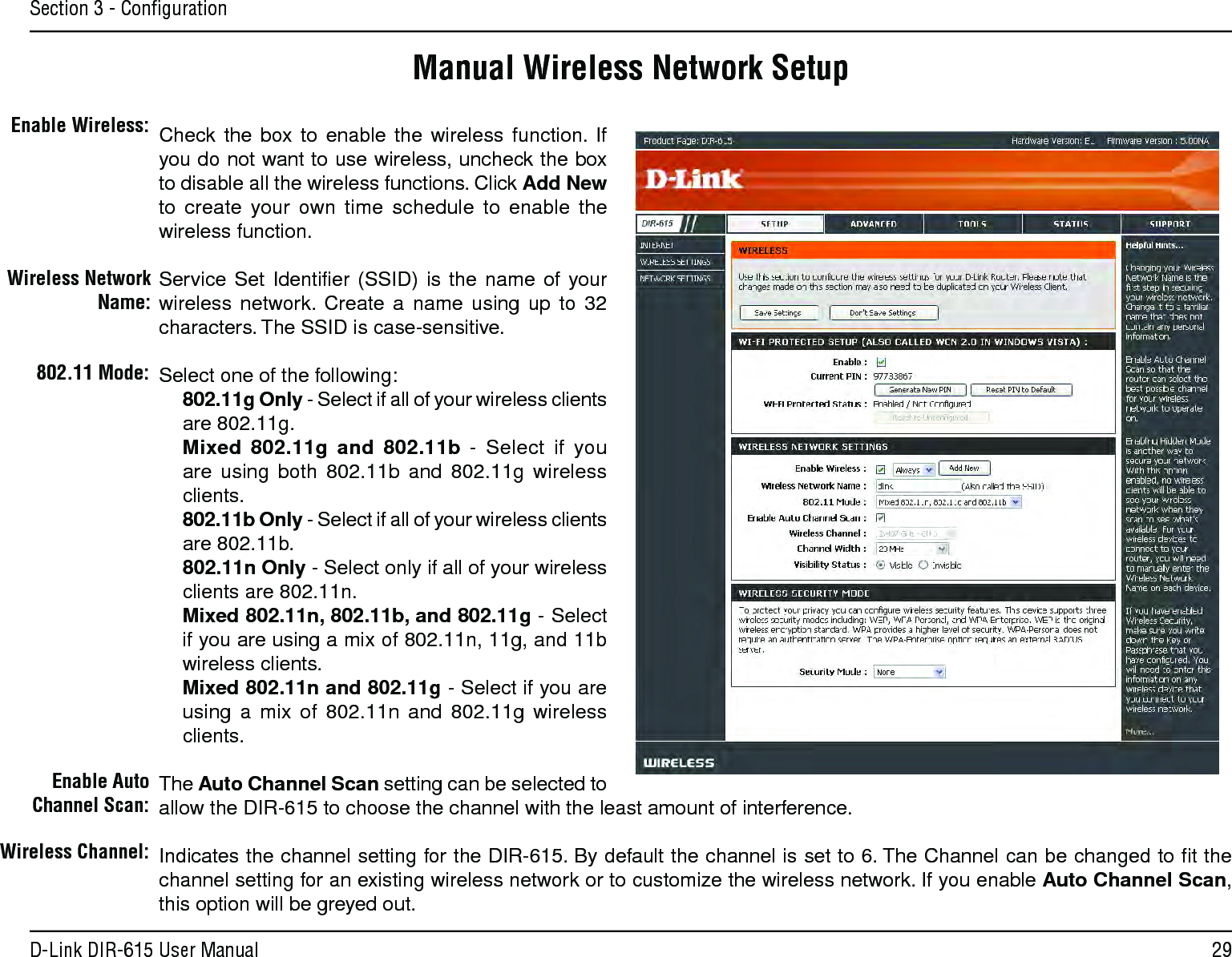 29D-Link DIR-615 User ManualSection 3 - ConﬁgurationManual Wireless Network SetupCheck  the  box  to  enable  the  wireless  function.  If you do not want to use wireless, uncheck the box to disable all the wireless functions. Click Add New to  create  your  own  time  schedule  to  enable  the wireless function. Service  Set  Identiﬁer (SSID)  is  the  name  of  your wireless  network.  Create  a  name  using  up  to  32 characters. The SSID is case-sensitive.Select one of the following:802.11g Only - Select if all of your wireless clients are 802.11g.Mixed  802.11g  and  802.11b  -  Select  if  you are  using  both  802.11b  and  802.11g  wireless clients.802.11b Only - Select if all of your wireless clients are 802.11b.802.11n Only - Select only if all of your wireless clients are 802.11n.Mixed 802.11n, 802.11b, and 802.11g - Select if you are using a mix of 802.11n, 11g, and 11b wireless clients.Mixed 802.11n and 802.11g - Select if you are using  a  mix  of  802.11n  and  802.11g  wireless clients.The Auto Channel Scan setting can be selected to allow the DIR-615 to choose the channel with the least amount of interference.Indicates the channel setting for the DIR-615. By default the channel is set to 6. The Channel can be changed to ﬁt the channel setting for an existing wireless network or to customize the wireless network. If you enable Auto Channel Scan, this option will be greyed out.Enable Wireless:Wireless Network Name:802.11 Mode:Enable Auto Channel Scan:Wireless Channel: