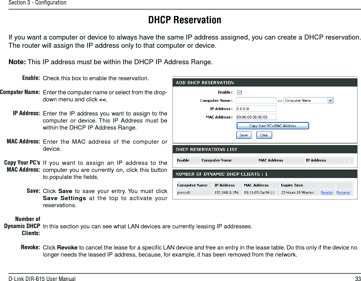33D-Link DIR-615 User ManualSection 3 - ConﬁgurationDHCP ReservationIf you want a computer or device to always have the same IP address assigned, you can create a DHCP reservation. The router will assign the IP address only to that computer or device. Note: This IP address must be within the DHCP IP Address Range.Check this box to enable the reservation.Enter the computer name or select from the drop-down menu and click &lt;&lt;.Enter the IP address you want to assign to the computer  or  device. This  IP  Address  must  be within the DHCP IP Address Range.Enter  the  MAC  address  of  the  computer  or device.If  you  want  to  assign  an  IP  address  to  the computer you are currently on, click this button to populate the ﬁelds. Click  Save  to  save  your  entry. You  must  click Save  Settings  at  the  top  to  activate  your reservations. In this section you can see what LAN devices are currently leasing IP addresses.Click Revoke to cancel the lease for a speciﬁc LAN device and free an entry in the lease table. Do this only if the device no longer needs the leased IP address, because, for example, it has been removed from the network.Enable:Computer Name:IP Address:MAC Address:Copy Your PC’s MAC Address:Save:Number of Dynamic DHCP Clients:Revoke: