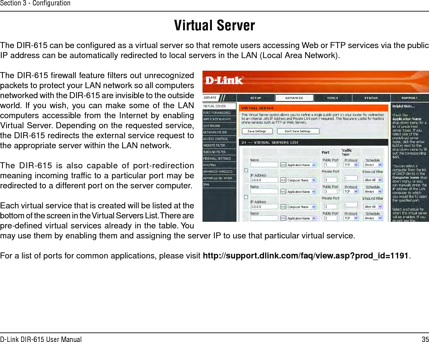 35D-Link DIR-615 User ManualSection 3 - ConﬁgurationThe DIR-615 can be conﬁgured as a virtual server so that remote users accessing Web or FTP services via the public IP address can be automatically redirected to local servers in the LAN (Local Area Network). The DIR-615 ﬁrewall feature ﬁlters out unrecognized packets to protect your LAN network so all computers networked with the DIR-615 are invisible to the outside world.  If  you wish, you  can  make some  of  the  LAN computers accessible  from the Internet  by enabling Virtual Server. Depending on the requested service, the DIR-615 redirects the external service request to the appropriate server within the LAN network. The  DIR-615  is  also  capable  of  port-redirection meaning incoming trafﬁc to a particular port may be redirected to a different port on the server computer.Each virtual service that is created will be listed at the bottom of the screen in the Virtual Servers List. There are  pre-deﬁned virtual services already in the table. You may use them by enabling them and assigning the server IP to use that particular virtual service.For a list of ports for common applications, please visit http://support.dlink.com/faq/view.asp?prod_id=1191.Virtual Server