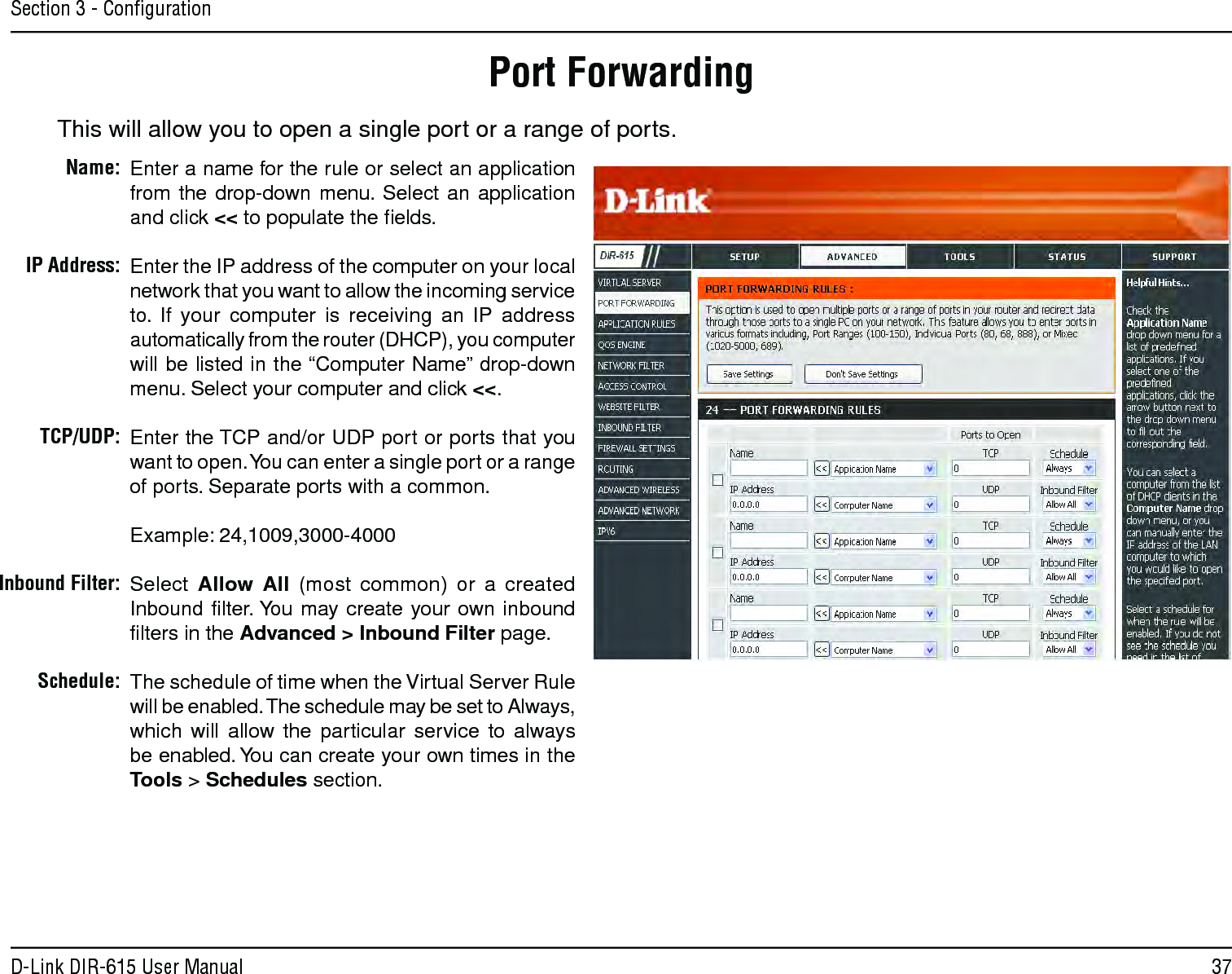 37D-Link DIR-615 User ManualSection 3 - ConﬁgurationThis will allow you to open a single port or a range of ports.Port ForwardingEnter a name for the rule or select an application from  the  drop-down menu.  Select an  application and click &lt;&lt; to populate the ﬁelds.Enter the IP address of the computer on your local network that you want to allow the incoming service to.  If  your  computer  is  receiving  an  IP  address automatically from the router (DHCP), you computer will be listed in the “Computer Name” drop-down menu. Select your computer and click &lt;&lt;. Enter the TCP and/or UDP port or ports that you want to open. You can enter a single port or a range of ports. Separate ports with a common.Example: 24,1009,3000-4000Select  Allow  All  (most  common)  or  a  created Inbound ﬁlter. You may create  your  own inbound ﬁlters in the Advanced &gt; Inbound Filter page.The schedule of time when the Virtual Server Rule will be enabled. The schedule may be set to Always, which  will  allow  the  particular  service  to  always be enabled. You can create your own times in the  Tools &gt; Schedules section.Name:IP Address:TCP/UDP:Inbound Filter:Schedule: