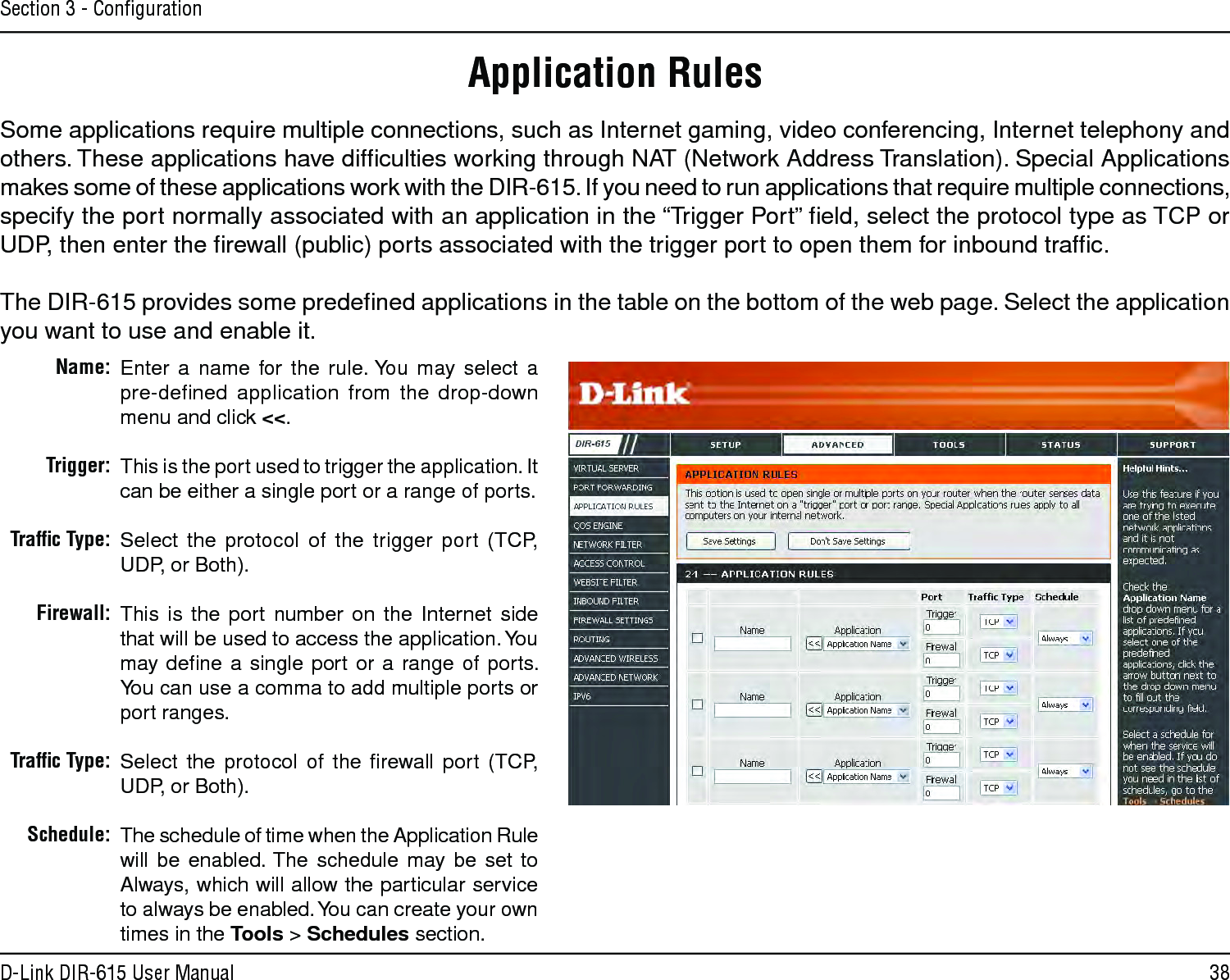 38D-Link DIR-615 User ManualSection 3 - ConﬁgurationEnter  a  name  for  the  rule. You  may  select  a  pre-deﬁned  application  from  the  drop-down menu and click &lt;&lt;.This is the port used to trigger the application. It can be either a single port or a range of ports.Select  the  protocol  of  the  trigger  port  (TCP, UDP, or Both).This  is  the  port  number  on  the  Internet  side that will be used to access the application. You may  deﬁne a  single  port  or  a range of  ports. You can use a comma to add multiple ports or port ranges.Select  the  protocol  of  the  ﬁrewall  port  (TCP, UDP, or Both).The schedule of time when the Application Rule will  be  enabled. The  schedule  may  be  set  to Always, which will allow the particular service to always be enabled. You can create your own times in the Tools &gt; Schedules section.Name:Trigger:Trafﬁc Type:Firewall:Trafﬁc Type:Schedule:Application RulesSome applications require multiple connections, such as Internet gaming, video conferencing, Internet telephony and others. These applications have difﬁculties working through NAT (Network Address Translation). Special Applications makes some of these applications work with the DIR-615. If you need to run applications that require multiple connections, specify the port normally associated with an application in the “Trigger Port” ﬁeld, select the protocol type as TCP or UDP, then enter the ﬁrewall (public) ports associated with the trigger port to open them for inbound trafﬁc.The DIR-615 provides some predeﬁned applications in the table on the bottom of the web page. Select the application you want to use and enable it.