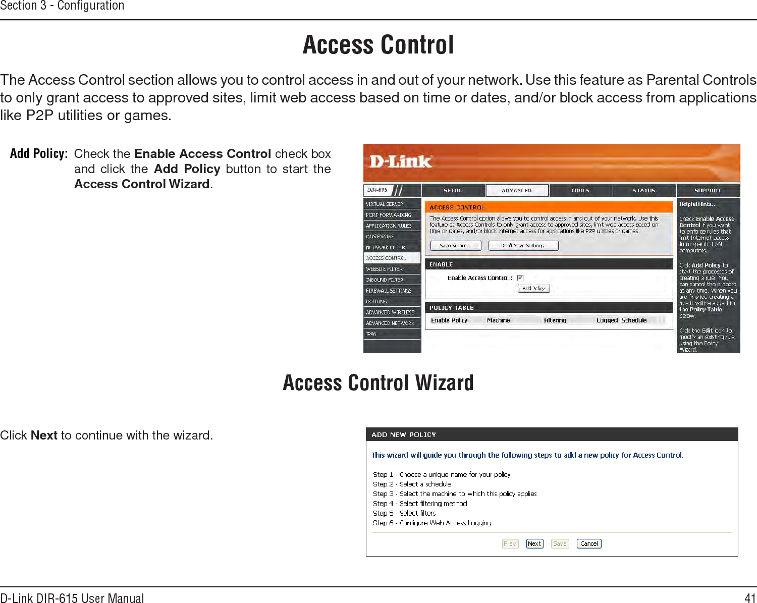 41D-Link DIR-615 User ManualSection 3 - ConﬁgurationAccess ControlCheck the Enable.Access.Control check box and click the Add.Policy button to start the Access.Control.Wizard. Add Policy:The Access Control section allows you to control access in and out of your network. Use this feature as Parental Controls to only grant access to approved sites, limit web access based on time or dates, and/or block access from applications like P2P utilities or games.Click Next to continue with the wizard.Access Control Wizard