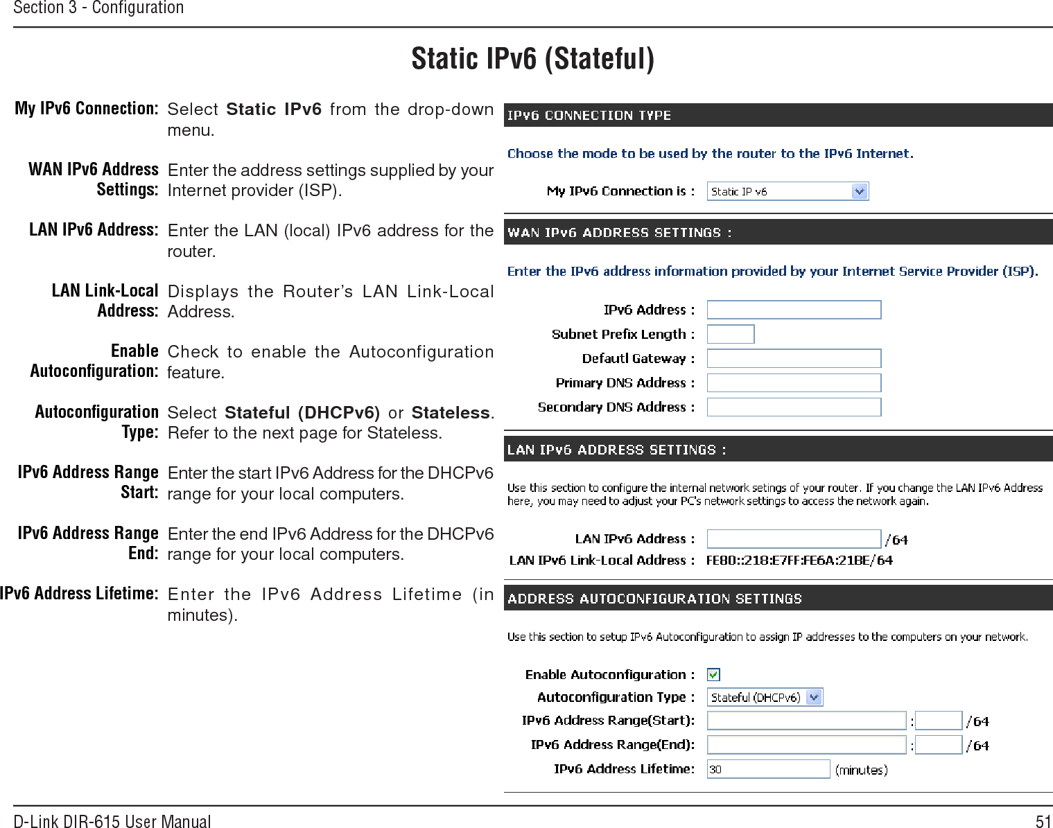 51D-Link DIR-615 User ManualSection 3 - ConﬁgurationStatic IPv6 (Stateful)Select Static.IPv6 from the drop-down menu.Enter the address settings supplied by your Internet provider (ISP). Enter the LAN (local) IPv6 address for the router. Displays the Router’s LAN Link-Local Address.Check to enable the  Autoconfiguration feature.Select Stateful.(DHCPv6)  or  Stateless. Refer to the next page for Stateless.Enter the start IPv6 Address for the DHCPv6 range for your local computers.Enter the end IPv6 Address for the DHCPv6 range for your local computers.Enter  the  IPv6 Address  Lifetime  (in minutes).My IPv6 Connection:WAN IPv6 Address Settings:LAN IPv6 Address:LAN Link-Local Address:Enable Autoconﬁguration:Autoconﬁguration Type:IPv6 Address Range Start:IPv6 Address Range End:IPv6 Address Lifetime: