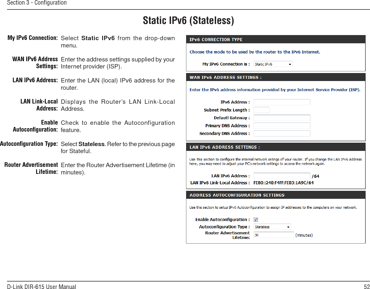 52D-Link DIR-615 User ManualSection 3 - ConﬁgurationStatic IPv6 (Stateless)Select Static.IPv6 from the drop-down menu.Enter the address settings supplied by your Internet provider (ISP). Enter the LAN (local) IPv6 address for the router. Displays the Router’s LAN Link-Local Address.Check to enable the  Autoconfiguration feature.Select Stateless. Refer to the previous page for Stateful.Enter the Router Advertisement Lifetime (in minutes).My IPv6 Connection:WAN IPv6 Address Settings:LAN IPv6 Address:LAN Link-Local Address:Enable Autoconﬁguration:Autoconﬁguration Type:Router Advertisement  Lifetime: