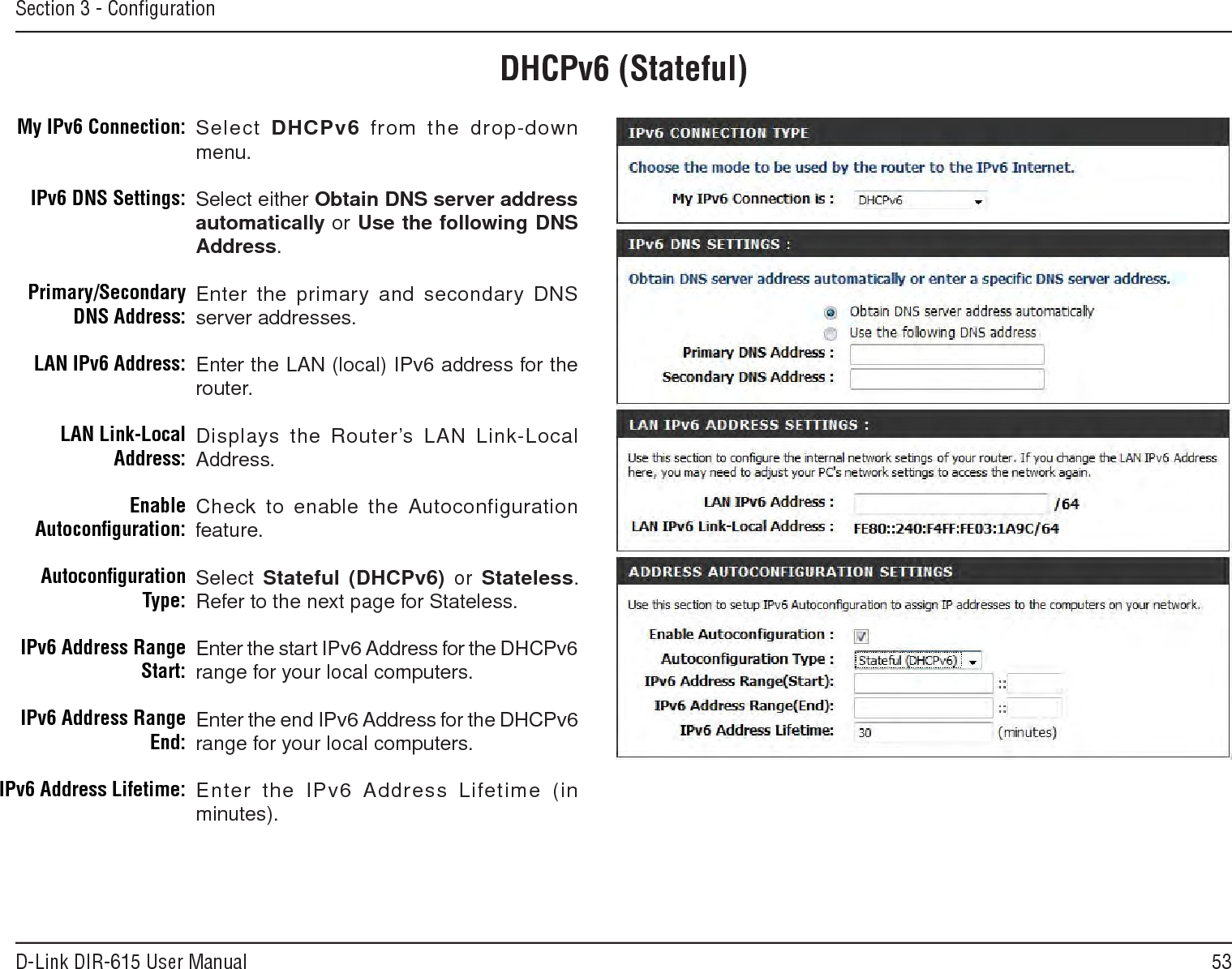 53D-Link DIR-615 User ManualSection 3 - ConﬁgurationDHCPv6 (Stateful)Select DHCPv6  from the drop-down menu.Select either Obtain.DNS.server.address.automatically or Use.the.following.DNS.Address.Enter the primary and secondary DNS server addresses. Enter the LAN (local) IPv6 address for the router. Displays the Router’s LAN Link-Local Address.Check to enable the  Autoconfiguration feature.Select Stateful.(DHCPv6)  or  Stateless. Refer to the next page for Stateless.Enter the start IPv6 Address for the DHCPv6 range for your local computers.Enter the end IPv6 Address for the DHCPv6 range for your local computers.Enter  the  IPv6 Address  Lifetime  (in minutes).My IPv6 Connection:IPv6 DNS Settings:Primary/Secondary DNS Address:LAN IPv6 Address:LAN Link-Local Address:Enable Autoconﬁguration:Autoconﬁguration Type:IPv6 Address Range Start:IPv6 Address Range End:IPv6 Address Lifetime: