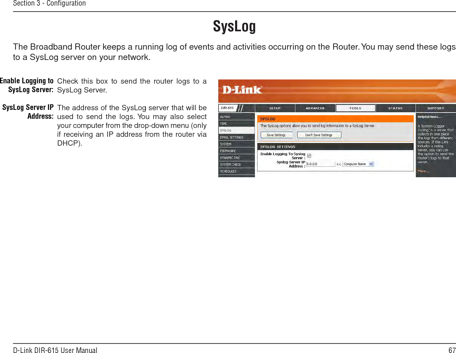 67D-Link DIR-615 User ManualSection 3 - ConﬁgurationSysLogThe Broadband Router keeps a running log of events and activities occurring on the Router. You may send these logs to a SysLog server on your network.Enable Logging to SysLog Server:SysLog Server IP Address:Check this box to send the router logs to a SysLog Server.The address of the SysLog server that will be used to send the logs. You may  also  select your computer from the drop-down menu (only if receiving an IP address from the router via DHCP).