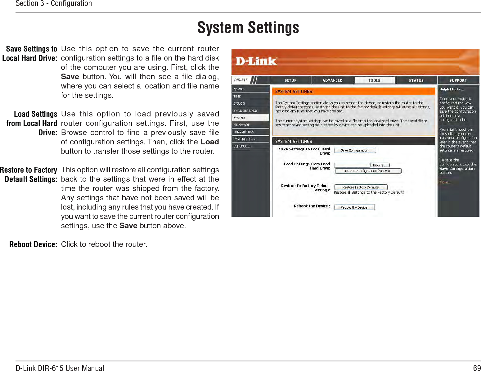 69D-Link DIR-615 User ManualSection 3 - ConﬁgurationUse this option to save the current router conﬁguration settings to a ﬁle on the hard disk of the computer you are using. First, click the Save button. You  will  then  see  a  ﬁle  dialog, where you can select a location and ﬁle name for the settings. Use this option to load previously saved router configuration settings.  First,  use  the Browse control to ﬁnd a previously save ﬁle of conﬁguration settings. Then, click the Load button to transfer those settings to the router. This option will restore all conﬁguration settings back to the settings that were in effect at the time the router was shipped from the factory. Any settings that have not been saved will be lost, including any rules that you have created. If you want to save the current router conﬁguration settings, use the Save button above. Click to reboot the router.Save Settings to Local Hard Drive:Load Settings from Local Hard Drive:Restore to Factory Default Settings:Reboot Device:System Settings