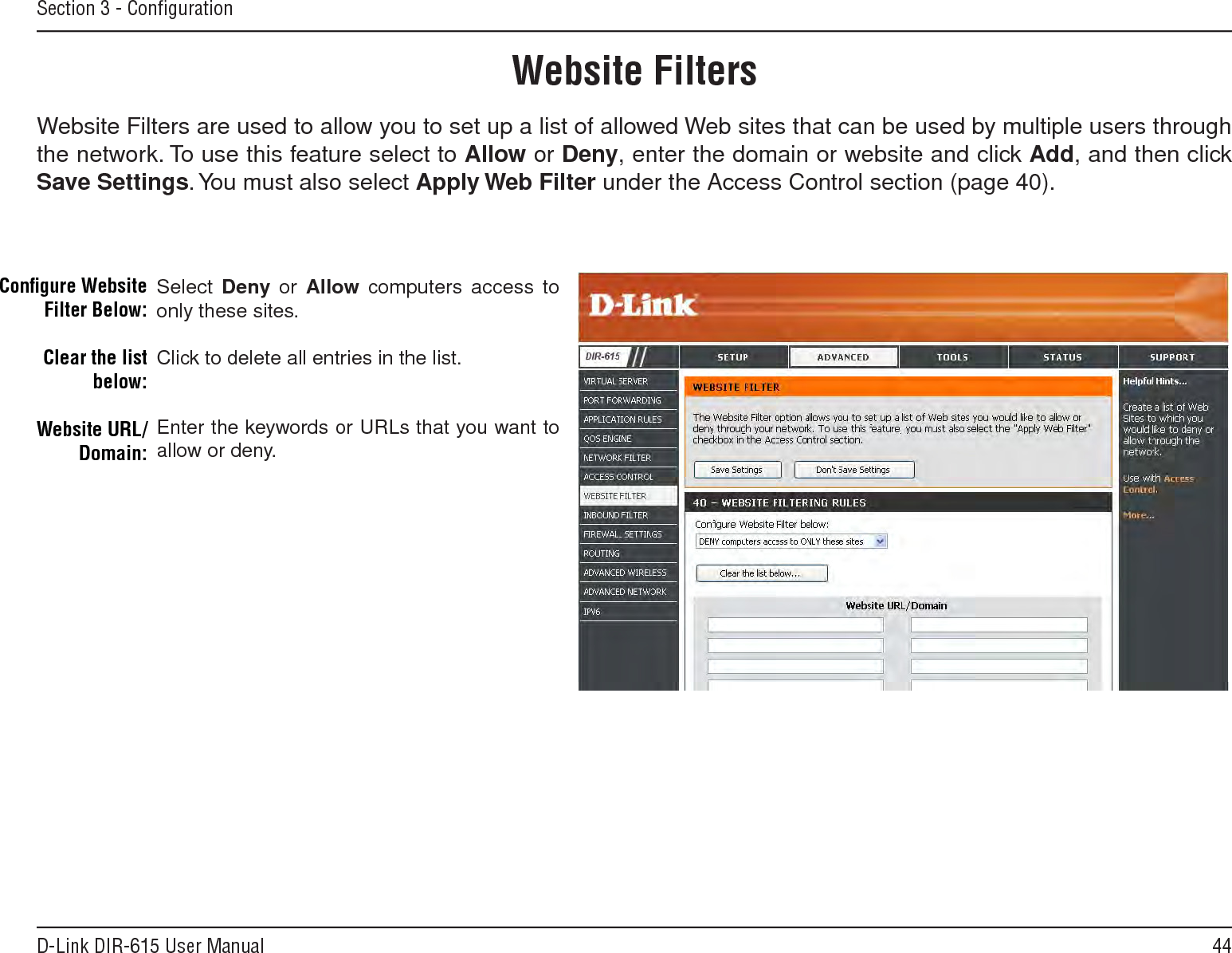 44D-Link DIR-615 User ManualSection 3 - ConﬁgurationSelect Deny  or Allow computers access to only these sites.Click to delete all entries in the list.Enter the keywords or URLs that you want to allow or deny.Conﬁgure Website Filter Below:Clear the list below:Website URL/Domain:Website FiltersWebsite Filters are used to allow you to set up a list of allowed Web sites that can be used by multiple users through the network. To use this feature select to Allow or Deny, enter the domain or website and click Add, and then click Save.Settings. You must also select Apply.Web.Filter under the Access Control section (page 40).
