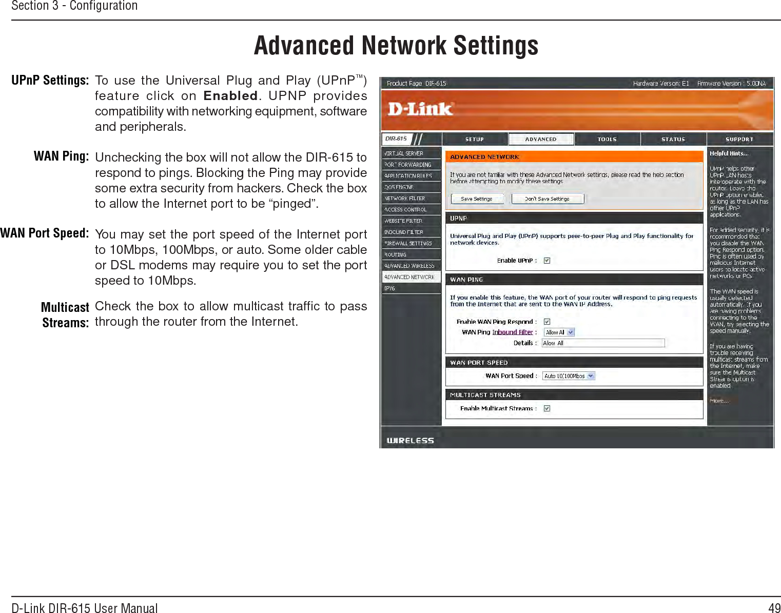 49D-Link DIR-615 User ManualSection 3 - ConﬁgurationUPnPInternet Ping BlockInternet Port SpeedMulticast StreamsTo use the Universal Plug and Play (UPnP™) feature click on Enabled. UPNP provides compatibility with networking equipment, software and peripherals.Unchecking the box will not allow the DIR-615 to respond to pings. Blocking the Ping may provide some extra security from hackers. Check the box to allow the Internet port to be “pinged”.You may set the port speed of the Internet port to 10Mbps, 100Mbps, or auto. Some older cable or DSL modems may require you to set the port speed to 10Mbps.Check the box to allow multicast trafﬁc to pass through the router from the Internet.UPnP Settings:WAN Ping:WAN Port Speed:Multicast Streams:Advanced Network Settings