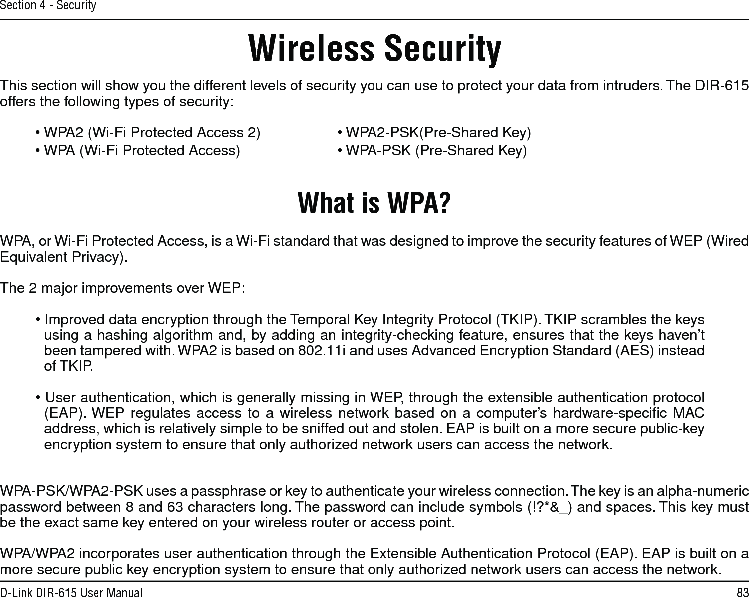 83D-Link DIR-615 User ManualSection 4 - SecurityWireless SecurityThis section will show you the different levels of security you can use to protect your data from intruders. The DIR-615 offers the following types of security:• WPA2 (Wi-Fi Protected Access 2)     • WPA2-PSK(Pre-Shared Key)• WPA (Wi-Fi Protected Access)      • WPA-PSK (Pre-Shared Key)What is WPA?WPA, or Wi-Fi Protected Access, is a Wi-Fi standard that was designed to improve the security features of WEP (Wired Equivalent Privacy).  The 2 major improvements over WEP: • Improved data encryption through the Temporal Key Integrity Protocol (TKIP). TKIP scrambles the keys using a hashing algorithm and, by adding an integrity-checking feature, ensures that the keys haven’t been tampered with. WPA2 is based on 802.11i and uses Advanced Encryption Standard (AES) instead of TKIP.• User authentication, which is generally missing in WEP, through the extensible authentication protocol (EAP). WEP regulates access to a wireless network based on a computer’s hardware-speciﬁc MAC address, which is relatively simple to be sniffed out and stolen. EAP is built on a more secure public-key encryption system to ensure that only authorized network users can access the network.WPA-PSK/WPA2-PSK uses a passphrase or key to authenticate your wireless connection. The key is an alpha-numeric password between 8 and 63 characters long. The password can include symbols (!?*&amp;_) and spaces. This key must be the exact same key entered on your wireless router or access point.WPA/WPA2 incorporates user authentication through the Extensible Authentication Protocol (EAP). EAP is built on a more secure public key encryption system to ensure that only authorized network users can access the network.