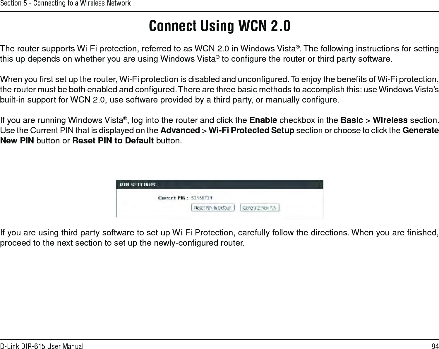94D-Link DIR-615 User ManualSection 5 - Connecting to a Wireless NetworkConnect Using WCN 2.0The router supports Wi-Fi protection, referred to as WCN 2.0 in Windows Vista®. The following instructions for setting this up depends on whether you are using Windows Vista® to conﬁgure the router or third party software.        When you ﬁrst set up the router, Wi-Fi protection is disabled and unconﬁgured. To enjoy the beneﬁts of Wi-Fi protection, the router must be both enabled and conﬁgured. There are three basic methods to accomplish this: use Windows Vista’s built-in support for WCN 2.0, use software provided by a third party, or manually conﬁgure. If you are running Windows Vista®, log into the router and click the Enable checkbox in the Basic &gt; Wireless section. Use the Current PIN that is displayed on the Advanced &gt; Wi-Fi Protected Setup section or choose to click the Generate New PIN button or Reset PIN to Default button. If you are using third party software to set up Wi-Fi Protection, carefully follow the directions. When you are ﬁnished, proceed to the next section to set up the newly-conﬁgured router. 