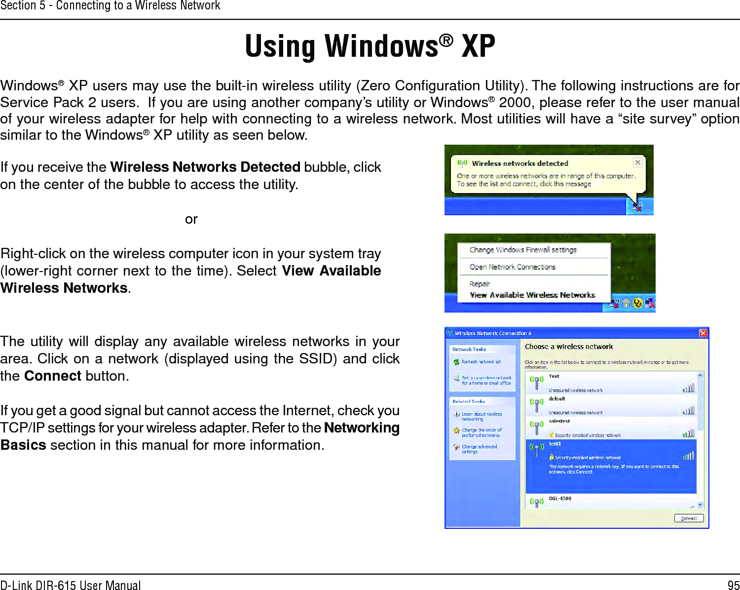 95D-Link DIR-615 User ManualSection 5 - Connecting to a Wireless NetworkUsing Windows® XPWindows® XP users may use the built-in wireless utility (Zero Conﬁguration Utility). The following instructions are for Service Pack 2 users.  If you are using another company’s utility or Windows® 2000, please refer to the user manual of your wireless adapter for help with connecting to a wireless network. Most utilities will have a “site survey” option similar to the Windows® XP utility as seen below.If you receive the Wireless Networks Detected bubble, click on the center of the bubble to access the utility.     orRight-click on the wireless computer icon in your system tray (lower-right corner next to the time). Select View Available Wireless Networks.The utility will display any available wireless networks in your area. Click on a network (displayed using the SSID) and click the Connect button.If you get a good signal but cannot access the Internet, check you TCP/IP settings for your wireless adapter. Refer to the Networking Basics section in this manual for more information.