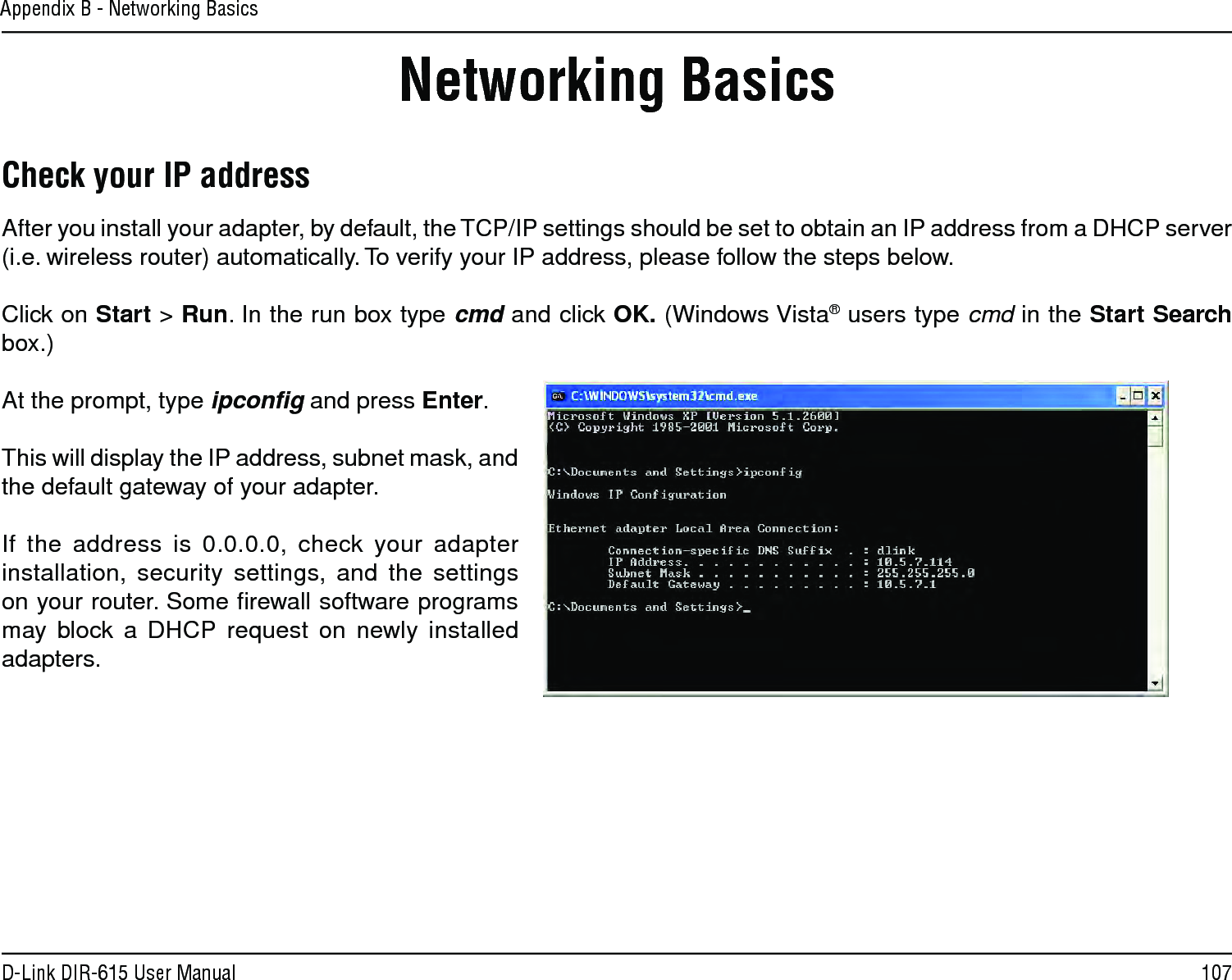 107D-Link DIR-615 User ManualAppendix B - Networking BasicsNetworking BasicsCheck your IP addressAfter you install your adapter, by default, the TCP/IP settings should be set to obtain an IP address from a DHCP server (i.e. wireless router) automatically. To verify your IP address, please follow the steps below.Click on Start &gt; Run. In the run box type cmd and click OK. (Windows Vista® users type cmd in the Start Search box.)At the prompt, type ipconﬁg and press Enter.This will display the IP address, subnet mask, and the default gateway of your adapter.If the address is 0.0.0.0, check your adapter installation, security settings, and the settings on your router. Some ﬁrewall software programs may block a DHCP request on newly installed adapters. 