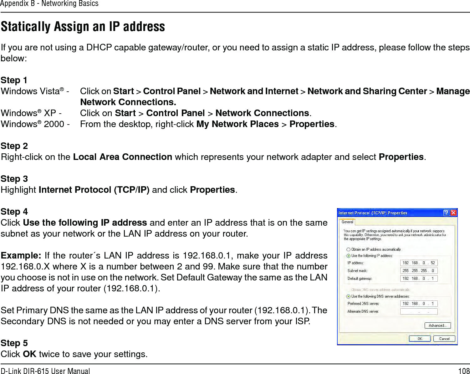 108D-Link DIR-615 User ManualAppendix B - Networking BasicsStatically Assign an IP addressIf you are not using a DHCP capable gateway/router, or you need to assign a static IP address, please follow the steps below:Step 1Windows Vista® -  Click on Start &gt; Control Panel &gt; Network and Internet &gt; Network and Sharing Center &gt; Manage Network Connections.Windows® XP -  Click on Start &gt; Control Panel &gt; Network Connections.Windows® 2000 -  From the desktop, right-click My Network Places &gt; Properties.Step 2Right-click on the Local Area Connection which represents your network adapter and select Properties.Step 3Highlight Internet Protocol (TCP/IP) and click Properties.Step 4Click Use the following IP address and enter an IP address that is on the same subnet as your network or the LAN IP address on your router. Example: If the router´s LAN IP address is 192.168.0.1, make your IP address 192.168.0.X where X is a number between 2 and 99. Make sure that the number you choose is not in use on the network. Set Default Gateway the same as the LAN IP address of your router (192.168.0.1). Set Primary DNS the same as the LAN IP address of your router (192.168.0.1). The Secondary DNS is not needed or you may enter a DNS server from your ISP.Step 5Click OK twice to save your settings.
