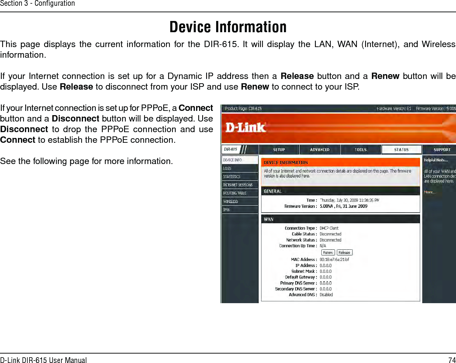 74D-Link DIR-615 User ManualSection 3 - ConﬁgurationThis page displays the current information for the DIR-615. It  will  display the LAN, WAN (Internet), and Wireless information.If your Internet connection is set up for a Dynamic IP address then a Release button and a Renew button will be displayed. Use Release to disconnect from your ISP and use Renew to connect to your ISP. If your Internet connection is set up for PPPoE, a Connect button and a Disconnect button will be displayed. Use Disconnect to  drop  the  PPPoE connection and use Connect to establish the PPPoE connection.See the following page for more information.Device Information