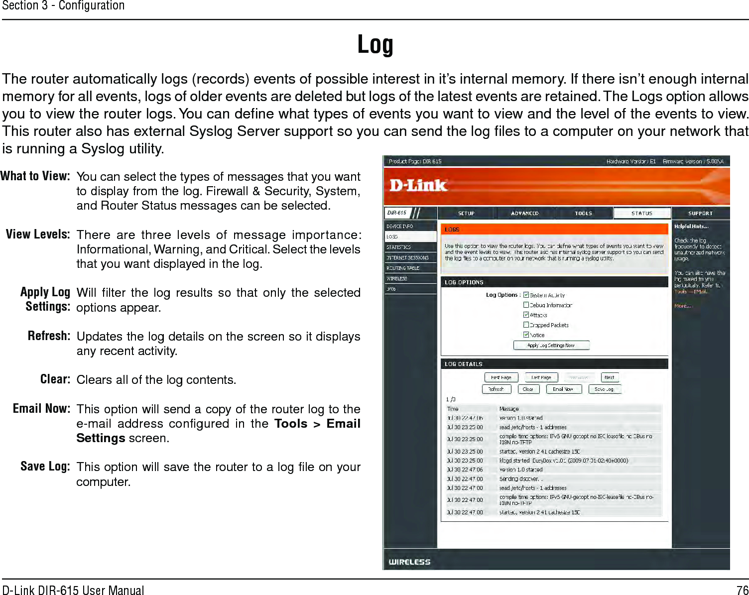 76D-Link DIR-615 User ManualSection 3 - ConﬁgurationLogWhat to View:View Levels:Apply Log Settings:Refresh:Clear:Email Now:Save Log:You can select the types of messages that you want to display from the log. Firewall &amp; Security, System, and Router Status messages can be selected.There are three levels of message importance: Informational, Warning, and Critical. Select the levels that you want displayed in the log.Will ﬁlter the log results so that only the selected options appear.Updates the log details on the screen so it displays any recent activity.Clears all of the log contents.This option will send a copy of the router log to the e-mail address conﬁgured in the Tools &gt; Email Settings screen.This option will save the router to a log ﬁle on your computer.The router automatically logs (records) events of possible interest in it’s internal memory. If there isn’t enough internal memory for all events, logs of older events are deleted but logs of the latest events are retained. The Logs option allows you to view the router logs. You can deﬁne what types of events you want to view and the level of the events to view. This router also has external Syslog Server support so you can send the log ﬁles to a computer on your network that is running a Syslog utility.