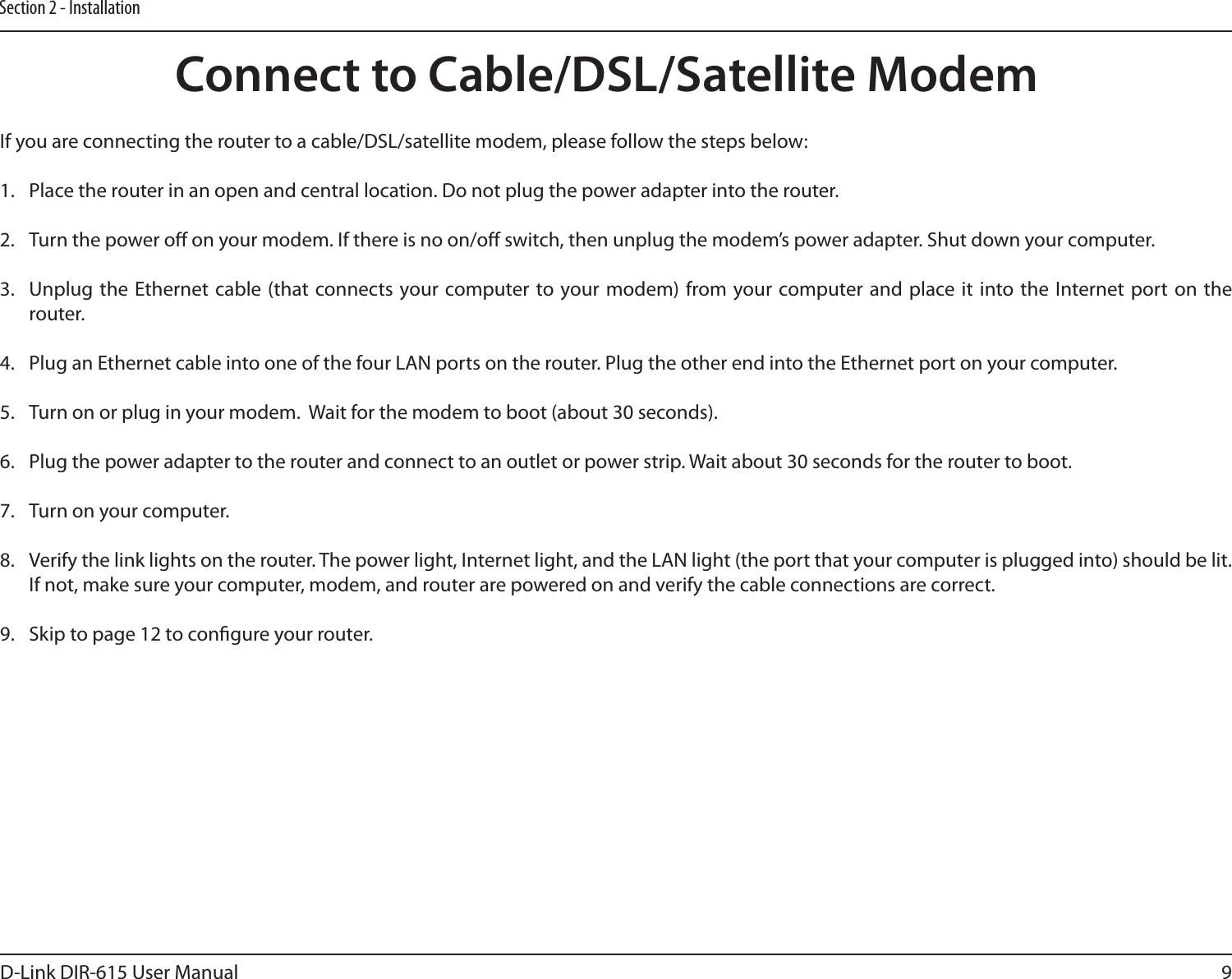 9D-Link DIR-615 User ManualSection 2 - InstallationIf you are connecting the router to a cable/DSL/satellite modem, please follow the steps below:1.  Place the router in an open and central location. Do not plug the power adapter into the router. 2.  Turn the power o on your modem. If there is no on/o switch, then unplug the modem’s power adapter. Shut down your computer.3.  Unplug the Ethernet cable (that  connects your computer to  your modem) from your computer and  place it into the Internet port  on the router.  4.  Plug an Ethernet cable into one of the four LAN ports on the router. Plug the other end into the Ethernet port on your computer.5.  Turn on or plug in your modem.  Wait for the modem to boot (about 30 seconds). 6.  Plug the power adapter to the router and connect to an outlet or power strip. Wait about 30 seconds for the router to boot. 7.  Turn on your computer. 8.  Verify the link lights on the router. The power light, Internet light, and the LAN light (the port that your computer is plugged into) should be lit. If not, make sure your computer, modem, and router are powered on and verify the cable connections are correct. 9.  Skip to page 12 to congure your router. Connect to Cable/DSL/Satellite Modem