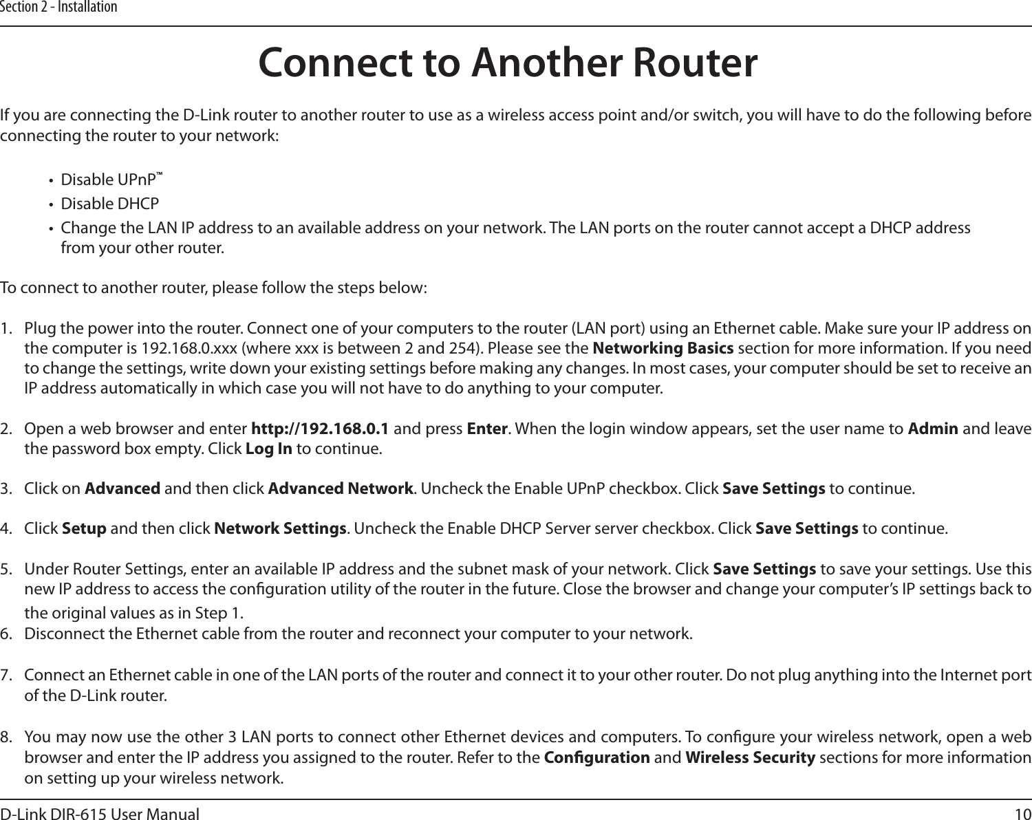 10D-Link DIR-615 User ManualSection 2 - InstallationIf you are connecting the D-Link router to another router to use as a wireless access point and/or switch, you will have to do the following before connecting the router to your network:•  Disable UPnP™•  Disable DHCP•  Change the LAN IP address to an available address on your network. The LAN ports on the router cannot accept a DHCP address from your other router.To connect to another router, please follow the steps below:1.  Plug the power into the router. Connect one of your computers to the router (LAN port) using an Ethernet cable. Make sure your IP address on the computer is 192.168.0.xxx (where xxx is between 2 and 254). Please see the Networking Basics section for more information. If you need to change the settings, write down your existing settings before making any changes. In most cases, your computer should be set to receive an IP address automatically in which case you will not have to do anything to your computer.2.  Open a web browser and enter http://192.168.0.1 and press Enter. When the login window appears, set the user name to Admin and leave the password box empty. Click Log In to continue.3.  Click on Advanced and then click Advanced Network. Uncheck the Enable UPnP checkbox. Click Save Settings to continue. 4.  Click Setup and then click Network Settings. Uncheck the Enable DHCP Server server checkbox. Click Save Settings to continue.5.  Under Router Settings, enter an available IP address and the subnet mask of your network. Click Save Settings to save your settings. Use this new IP address to access the conguration utility of the router in the future. Close the browser and change your computer’s IP settings back to the original values as in Step 1.6.  Disconnect the Ethernet cable from the router and reconnect your computer to your network. 7.  Connect an Ethernet cable in one of the LAN ports of the router and connect it to your other router. Do not plug anything into the Internet port of the D-Link router. 8.  You may now use the other 3 LAN ports to connect other Ethernet devices and computers. To congure your wireless network, open a web browser and enter the IP address you assigned to the router. Refer to the Conguration and Wireless Security sections for more information on setting up your wireless network.Connect to Another Router