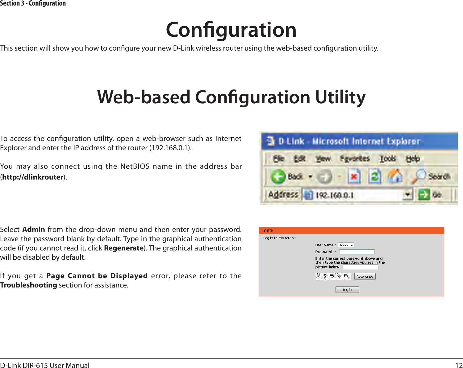 12D-Link DIR-615 User ManualSection 3 - CongurationCongurationThis section will show you how to congure your new D-Link wireless router using the web-based conguration utility.Web-based Conguration UtilityTo access the conguration utility, open a web-browser such as Internet Explorer and enter the IP address of the router (192.168.0.1).You  may also connect using the NetBIOS name  in the address bar (http://dlinkrouter).Select  Admin from the drop-down menu  and then enter your password. Leave the password blank by default. Type in the graphical authentication code (if you cannot read it, click Regenerate). The graphical authentication will be disabled by default.If  you get a Page  Cannot  be  Displayed  error, please  refer to the Troubleshooting section for assistance.