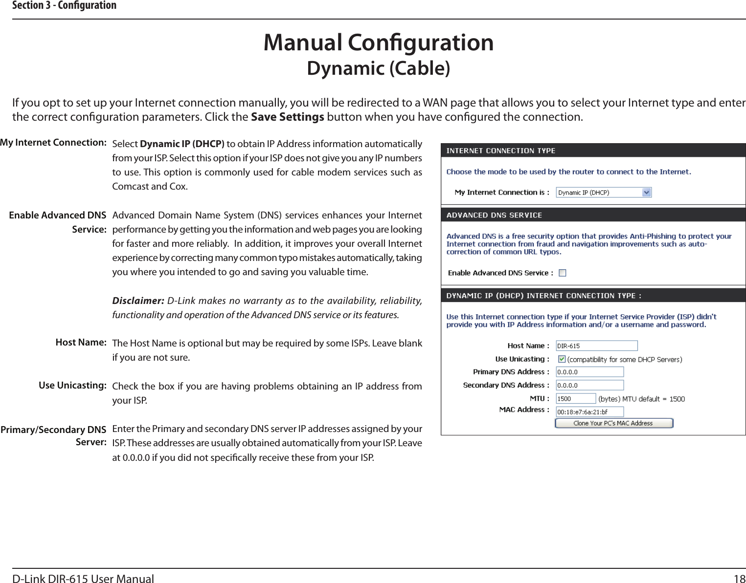 18D-Link DIR-615 User ManualSection 3 - CongurationIf you opt to set up your Internet connection manually, you will be redirected to a WAN page that allows you to select your Internet type and enter the correct conguration parameters. Click the Save Settings button when you have congured the connection.Manual CongurationDynamic (Cable)Select Dynamic IP (DHCP) to obtain IP Address information automatically from your ISP. Select this option if your ISP does not give you any IP numbers to use. This option is commonly used for cable modem services such as Comcast and Cox.Advanced Domain  Name System (DNS)  services enhances  your Internet performance by getting you the information and web pages you are looking for faster and more reliably.  In addition, it improves your overall Internet experience by correcting many common typo mistakes automatically, taking you where you intended to go and saving you valuable time.Disclaimer: D-Link makes no warranty as to the availability, reliability, functionality and operation of the Advanced DNS service or its features.The Host Name is optional but may be required by some ISPs. Leave blank if you are not sure.Check the box if you are having problems obtaining an IP address from your ISP.Enter the Primary and secondary DNS server IP addresses assigned by your ISP. These addresses are usually obtained automatically from your ISP. Leave at 0.0.0.0 if you did not specically receive these from your ISP.My Internet Connection:Enable Advanced DNS Service:Host Name:Use Unicasting:Primary/Secondary DNS Server: