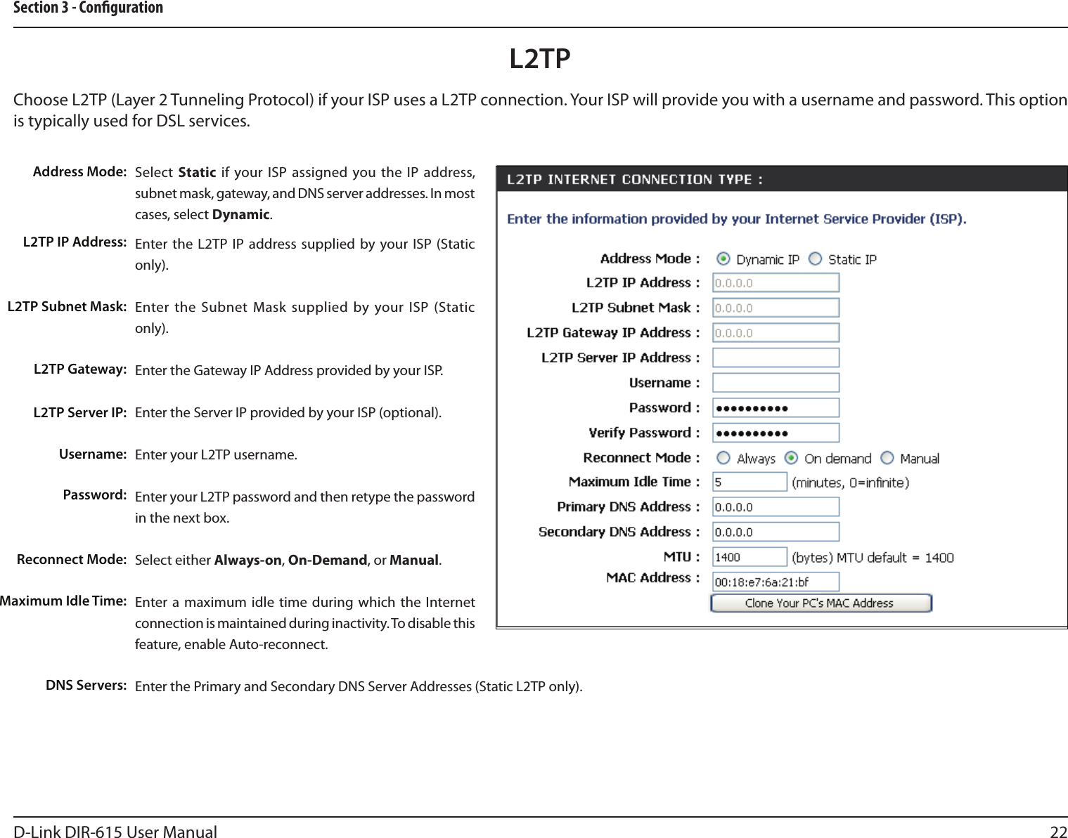 22D-Link DIR-615 User ManualSection 3 - CongurationSelect  Static if your ISP  assigned you the  IP  address, subnet mask, gateway, and DNS server addresses. In most cases, select Dynamic.Enter the  L2TP  IP  address supplied by your ISP (Static only).Enter the  Subnet  Mask  supplied  by your ISP (Static only).Enter the Gateway IP Address provided by your ISP.Enter the Server IP provided by your ISP (optional).Enter your L2TP username.Enter your L2TP password and then retype the password in the next box.Select either Always-on, On-Demand, or Manual.Enter a  maximum  idle  time during which the Internet connection is maintained during inactivity. To disable this feature, enable Auto-reconnect.Enter the Primary and Secondary DNS Server Addresses (Static L2TP only).Address Mode:L2TP IP Address:L2TP Subnet Mask:L2TP Gateway:L2TP Server IP:Username:Password:Reconnect Mode:Maximum Idle Time: DNS Servers:L2TPChoose L2TP (Layer 2 Tunneling Protocol) if your ISP uses a L2TP connection. Your ISP will provide you with a username and password. This option is typically used for DSL services. 