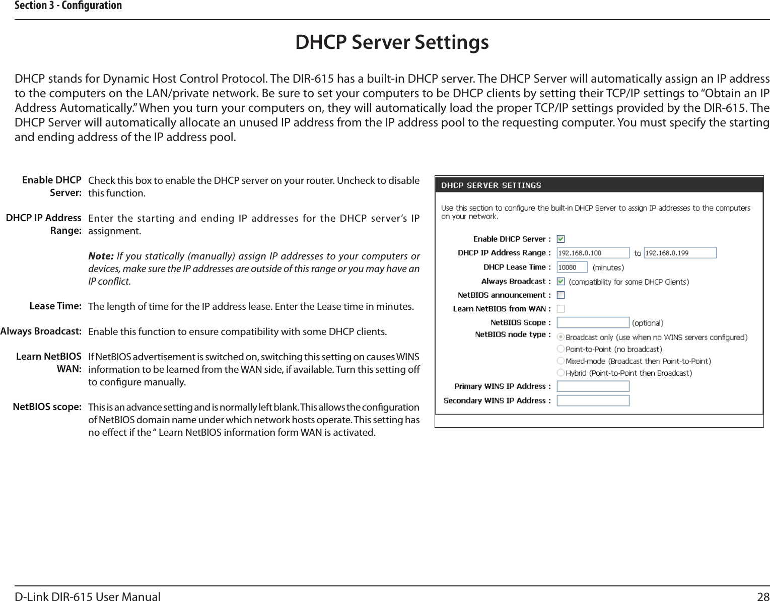 28D-Link DIR-615 User ManualSection 3 - CongurationCheck this box to enable the DHCP server on your router. Uncheck to disable this function.Enter the  starting and ending IP addresses for the DHCP server’s IP assignment.Note: If you statically (manually) assign IP addresses to your computers or devices, make sure the IP addresses are outside of this range or you may have an IP conict. The length of time for the IP address lease. Enter the Lease time in minutes.Enable this function to ensure compatibility with some DHCP clients.If NetBIOS advertisement is switched on, switching this setting on causes WINS information to be learned from the WAN side, if available. Turn this setting o to congure manually. This is an advance setting and is normally left blank. This allows the conguration of NetBIOS domain name under which network hosts operate. This setting has no eect if the “ Learn NetBIOS information form WAN is activated.  Enable DHCP Server:DHCP IP Address Range:Lease Time:Always Broadcast:Learn NetBIOS WAN:NetBIOS scope: DHCP Server SettingsDHCP stands for Dynamic Host Control Protocol. The DIR-615 has a built-in DHCP server. The DHCP Server will automatically assign an IP address to the computers on the LAN/private network. Be sure to set your computers to be DHCP clients by setting their TCP/IP settings to “Obtain an IP Address Automatically.” When you turn your computers on, they will automatically load the proper TCP/IP settings provided by the DIR-615. The DHCP Server will automatically allocate an unused IP address from the IP address pool to the requesting computer. You must specify the starting and ending address of the IP address pool.