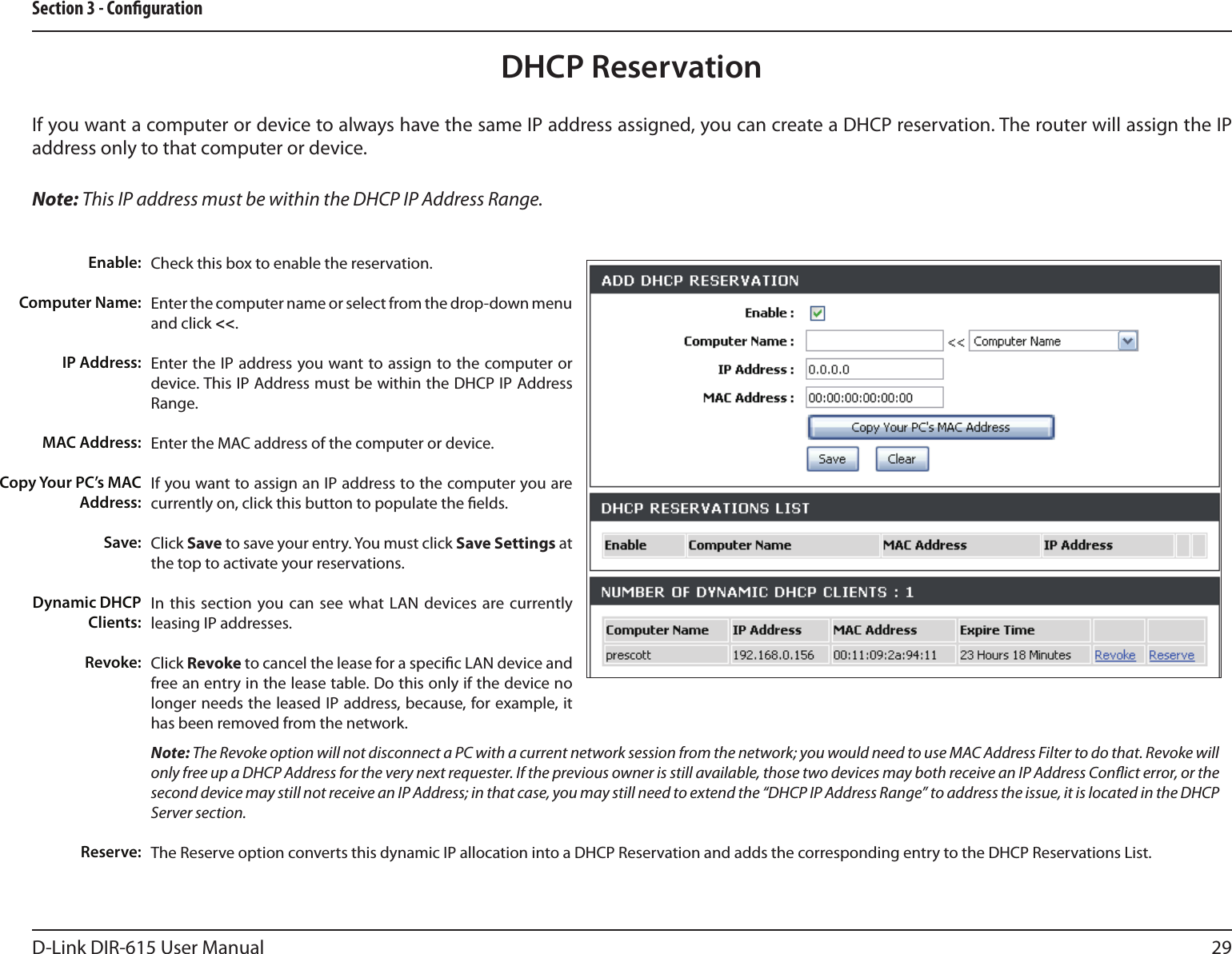 29D-Link DIR-615 User ManualSection 3 - CongurationDHCP ReservationIf you want a computer or device to always have the same IP address assigned, you can create a DHCP reservation. The router will assign the IP address only to that computer or device. Note: This IP address must be within the DHCP IP Address Range.Check this box to enable the reservation.Enter the computer name or select from the drop-down menu and click &lt;&lt;.Enter the IP address you want to assign to the computer or device. This IP Address must be within the DHCP IP Address Range.Enter the MAC address of the computer or device.If you want to assign an IP address to the computer you are currently on, click this button to populate the elds. Click Save to save your entry. You must click Save Settings at the top to activate your reservations. In this section  you can see what  LAN  devices are currently leasing IP addresses.Click Revoke to cancel the lease for a specic LAN device and free an entry in the lease table. Do this only if the device no longer needs the leased IP address, because, for example, it has been removed from the network.Note: The Revoke option will not disconnect a PC with a current network session from the network; you would need to use MAC Address Filter to do that. Revoke will only free up a DHCP Address for the very next requester. If the previous owner is still available, those two devices may both receive an IP Address Conict error, or the second device may still not receive an IP Address; in that case, you may still need to extend the “DHCP IP Address Range” to address the issue, it is located in the DHCP Server section.  The Reserve option converts this dynamic IP allocation into a DHCP Reservation and adds the corresponding entry to the DHCP Reservations List.Enable:Computer Name:IP Address:MAC Address:Copy Your PC’s MAC Address:Save:Dynamic DHCP Clients:Revoke:Reserve: