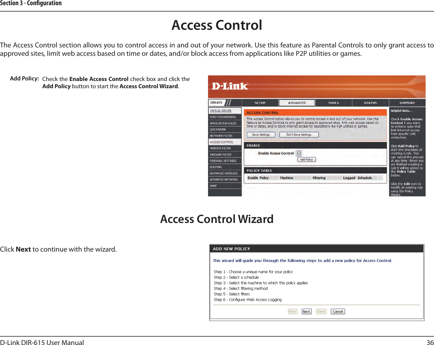 36D-Link DIR-615 User ManualSection 3 - CongurationAccess ControlCheck the Enable Access Control check box and click the Add Policy button to start the Access Control Wizard. Add Policy:The Access Control section allows you to control access in and out of your network. Use this feature as Parental Controls to only grant access to approved sites, limit web access based on time or dates, and/or block access from applications like P2P utilities or games.Click Next to continue with the wizard.Access Control Wizard
