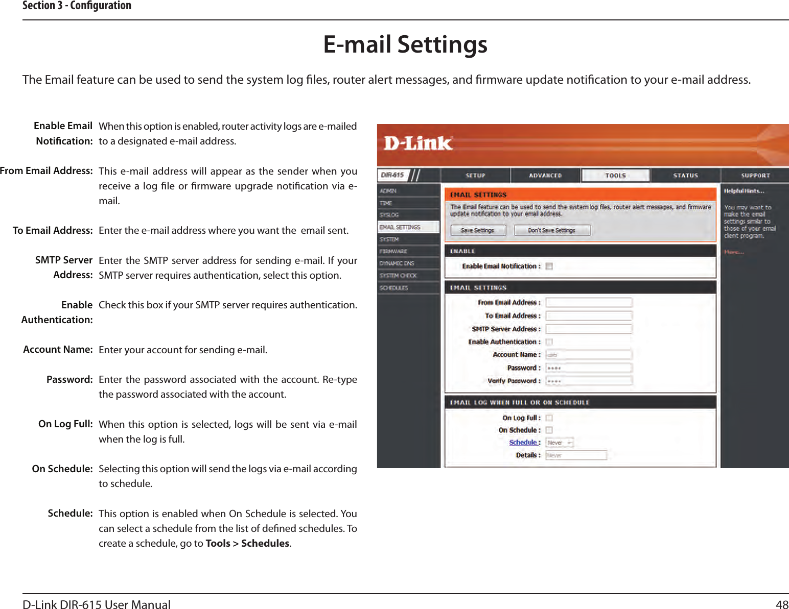 48D-Link DIR-615 User ManualSection 3 - CongurationE-mail SettingsThe Email feature can be used to send the system log les, router alert messages, and rmware update notication to your e-mail address. Enable Email Notication: From Email Address:To Email Address:SMTP Server Address:Enable Authentication:Account Name:Password:On Log Full:On Schedule:Schedule:When this option is enabled, router activity logs are e-mailed to a designated e-mail address.This e-mail  address will appear as the  sender  when  you receive a log le or rmware upgrade notication  via e-mail.Enter the e-mail address where you want the  email sent. Enter the  SMTP server address for sending  e-mail. If your SMTP server requires authentication, select this option.Check this box if your SMTP server requires authentication. Enter your account for sending e-mail.Enter the  password associated with  the  account. Re-type the password associated with the account.When this option  is  selected, logs  will be sent via e-mail when the log is full.Selecting this option will send the logs via e-mail according to schedule.This option is enabled when On Schedule is selected. You can select a schedule from the list of dened schedules. To create a schedule, go to Tools &gt; Schedules.