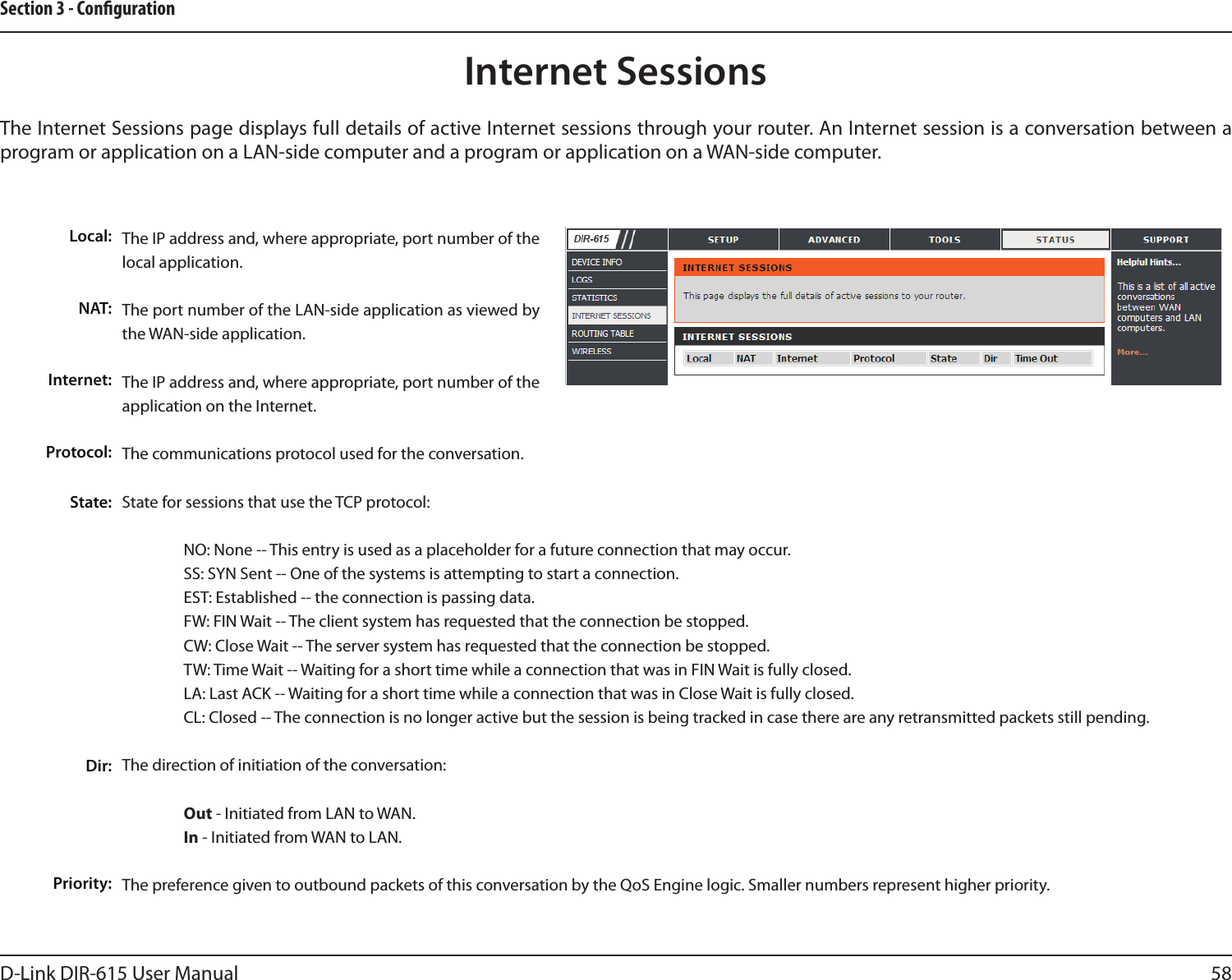 58D-Link DIR-615 User ManualSection 3 - CongurationInternet SessionsThe Internet Sessions page displays full details of active Internet sessions through your router. An Internet session is a conversation between a program or application on a LAN-side computer and a program or application on a WAN-side computer. Local:NAT:Internet:Protocol:State:Dir:Priority:The IP address and, where appropriate, port number of the local application. The port number of the LAN-side application as viewed by the WAN-side application. The IP address and, where appropriate, port number of the application on the Internet. The communications protocol used for the conversation. State for sessions that use the TCP protocol:  NO: None -- This entry is used as a placeholder for a future connection that may occur.  SS: SYN Sent -- One of the systems is attempting to start a connection.  EST: Established -- the connection is passing data.  FW: FIN Wait -- The client system has requested that the connection be stopped.  CW: Close Wait -- The server system has requested that the connection be stopped.  TW: Time Wait -- Waiting for a short time while a connection that was in FIN Wait is fully closed.  LA: Last ACK -- Waiting for a short time while a connection that was in Close Wait is fully closed.  CL: Closed -- The connection is no longer active but the session is being tracked in case there are any retransmitted packets still pending.The direction of initiation of the conversation:   Out - Initiated from LAN to WAN.  In - Initiated from WAN to LAN.The preference given to outbound packets of this conversation by the QoS Engine logic. Smaller numbers represent higher priority. 