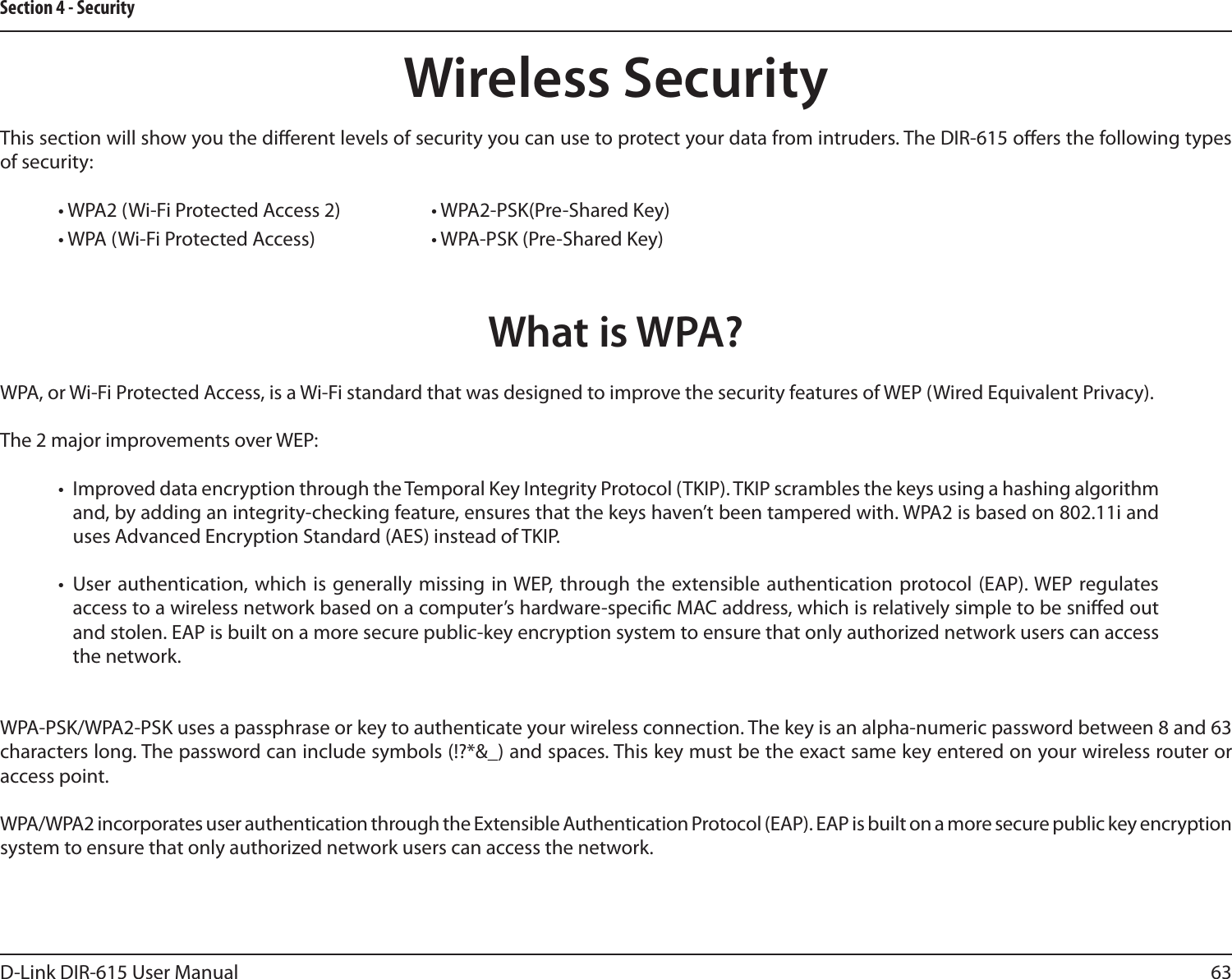 63D-Link DIR-615 User ManualSection 4 - SecurityWireless SecurityThis section will show you the dierent levels of security you can use to protect your data from intruders. The DIR-615 oers the following types of security:• WPA2 (Wi-Fi Protected Access 2)     • WPA2-PSK(Pre-Shared Key)• WPA (Wi-Fi Protected Access)    • WPA-PSK (Pre-Shared Key)What is WPA?WPA, or Wi-Fi Protected Access, is a Wi-Fi standard that was designed to improve the security features of WEP (Wired Equivalent Privacy).  The 2 major improvements over WEP: •  Improved data encryption through the Temporal Key Integrity Protocol (TKIP). TKIP scrambles the keys using a hashing algorithm and, by adding an integrity-checking feature, ensures that the keys haven’t been tampered with. WPA2 is based on 802.11i and uses Advanced Encryption Standard (AES) instead of TKIP.•  User authentication, which  is generally missing  in WEP, through the extensible authentication protocol (EAP). WEP  regulates access to a wireless network based on a computer’s hardware-specic MAC address, which is relatively simple to be snied out and stolen. EAP is built on a more secure public-key encryption system to ensure that only authorized network users can access the network.WPA-PSK/WPA2-PSK uses a passphrase or key to authenticate your wireless connection. The key is an alpha-numeric password between 8 and 63 characters long. The password can include symbols (!?*&amp;_) and spaces. This key must be the exact same key entered on your wireless router or access point.WPA/WPA2 incorporates user authentication through the Extensible Authentication Protocol (EAP). EAP is built on a more secure public key encryption system to ensure that only authorized network users can access the network.
