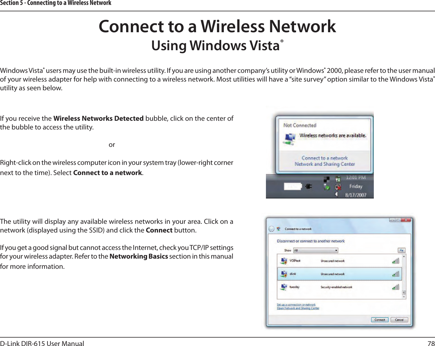 78D-Link DIR-615 User ManualSection 5 - Connecting to a Wireless NetworkConnect to a Wireless NetworkWindows Vista® users may use the built-in wireless utility. If you are using another company’s utility or Windows® 2000, please refer to the user manual of your wireless adapter for help with connecting to a wireless network. Most utilities will have a “site survey” option similar to the Windows Vista® utility as seen below.Right-click on the wireless computer icon in your system tray (lower-right corner next to the time). Select Connect to a network.If you receive the Wireless Networks Detected bubble, click on the center of the bubble to access the utility.     orThe utility will display any available wireless networks in your area. Click on a network (displayed using the SSID) and click the Connect button.If you get a good signal but cannot access the Internet, check you TCP/IP settings for your wireless adapter. Refer to the Networking Basics section in this manual for more information.Using Windows Vista®
