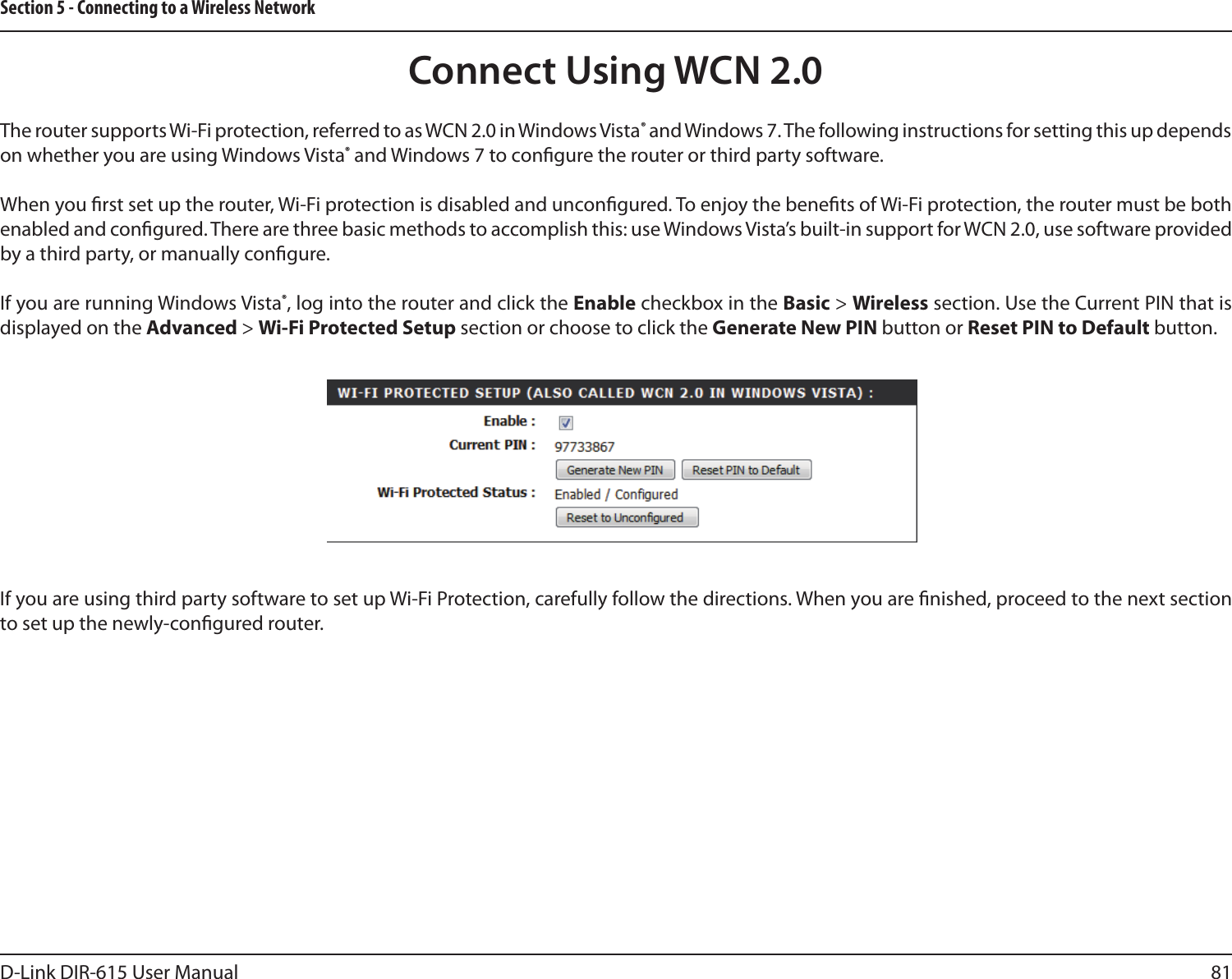 81D-Link DIR-615 User ManualSection 5 - Connecting to a Wireless NetworkConnect Using WCN 2.0The router supports Wi-Fi protection, referred to as WCN 2.0 in Windows Vista® and Windows 7. The following instructions for setting this up depends on whether you are using Windows Vista® and Windows 7 to congure the router or third party software.When you rst set up the router, Wi-Fi protection is disabled and uncongured. To enjoy the benets of Wi-Fi protection, the router must be both enabled and congured. There are three basic methods to accomplish this: use Windows Vista’s built-in support for WCN 2.0, use software provided by a third party, or manually congure. If you are running Windows Vista®, log into the router and click the Enable checkbox in the Basic &gt; Wireless section. Use the Current PIN that is displayed on the Advanced &gt; Wi-Fi Protected Setup section or choose to click the Generate New PIN button or Reset PIN to Default button. If you are using third party software to set up Wi-Fi Protection, carefully follow the directions. When you are nished, proceed to the next section to set up the newly-congured router. 