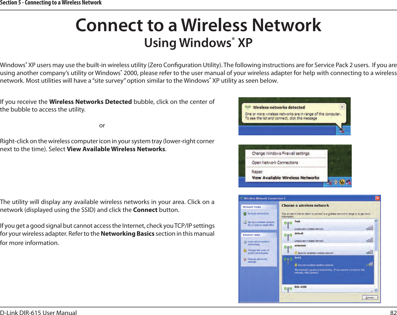82D-Link DIR-615 User ManualSection 5 - Connecting to a Wireless NetworkWindows® XP users may use the built-in wireless utility (Zero Conguration Utility). The following instructions are for Service Pack 2 users.  If you are using another company’s utility or Windows® 2000, please refer to the user manual of your wireless adapter for help with connecting to a wireless network. Most utilities will have a “site survey” option similar to the Windows® XP utility as seen below.If you receive the Wireless Networks Detected bubble, click on the center of the bubble to access the utility.     orRight-click on the wireless computer icon in your system tray (lower-right corner next to the time). Select View Available Wireless Networks.The utility will display any available wireless networks in your area. Click on a network (displayed using the SSID) and click the Connect button.If you get a good signal but cannot access the Internet, check you TCP/IP settings for your wireless adapter. Refer to the Networking Basics section in this manual for more information.Connect to a Wireless NetworkUsing Windows® XP