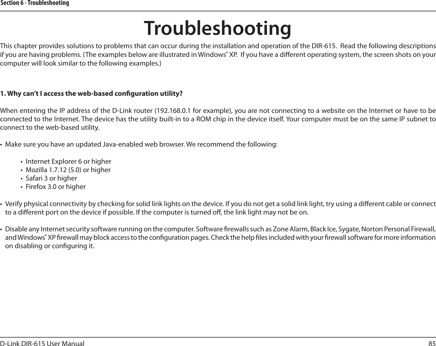 85D-Link DIR-615 User ManualSection 6 - TroubleshootingTroubleshootingThis chapter provides solutions to problems that can occur during the installation and operation of the DIR-615.  Read the following descriptions if you are having problems. (The examples below are illustrated in Windows® XP.  If you have a dierent operating system, the screen shots on your computer will look similar to the following examples.)1. Why can’t I access the web-based conguration utility?When entering the IP address of the D-Link router (192.168.0.1 for example), you are not connecting to a website on the Internet or have to be connected to the Internet. The device has the utility built-in to a ROM chip in the device itself. Your computer must be on the same IP subnet to connect to the web-based utility. •  Make sure you have an updated Java-enabled web browser. We recommend the following: •  Internet Explorer 6 or higher •  Mozilla 1.7.12 (5.0) or higher •  Safari 3 or higher •  Firefox 3.0 or higher •  Verify physical connectivity by checking for solid link lights on the device. If you do not get a solid link light, try using a dierent cable or connect to a dierent port on the device if possible. If the computer is turned o, the link light may not be on.•  Disable any Internet security software running on the computer. Software rewalls such as Zone Alarm, Black Ice, Sygate, Norton Personal Firewall, and Windows® XP rewall may block access to the conguration pages. Check the help les included with your rewall software for more information on disabling or conguring it.