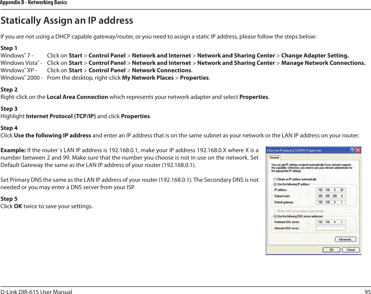 95D-Link DIR-615 User ManualAppendix B - Networking BasicsStatically Assign an IP addressIf you are not using a DHCP capable gateway/router, or you need to assign a static IP address, please follow the steps below:Step 1Windows® 7 -  Click on Start &gt; Control Panel &gt; Network and Internet &gt; Network and Sharing Center &gt; Change Adapter Setting. Windows Vista® -  Click on Start &gt; Control Panel &gt; Network and Internet &gt; Network and Sharing Center &gt; Manage Network Connections.Windows® XP -  Click on Start &gt; Control Panel &gt; Network Connections.Windows® 2000 -  From the desktop, right-click My Network Places &gt; Properties.Step 2Right-click on the Local Area Connection which represents your network adapter and select Properties.Step 3Highlight Internet Protocol (TCP/IP) and click Properties.Step 4Click Use the following IP address and enter an IP address that is on the same subnet as your network or the LAN IP address on your router.Example: If the router´s LAN IP address is 192.168.0.1, make your IP address 192.168.0.X where X is a number between 2 and 99. Make sure that the number you choose is not in use on the network. Set Default Gateway the same as the LAN IP address of your router (192.168.0.1). Set Primary DNS the same as the LAN IP address of your router (192.168.0.1). The Secondary DNS is not needed or you may enter a DNS server from your ISP.Step 5Click OK twice to save your settings.