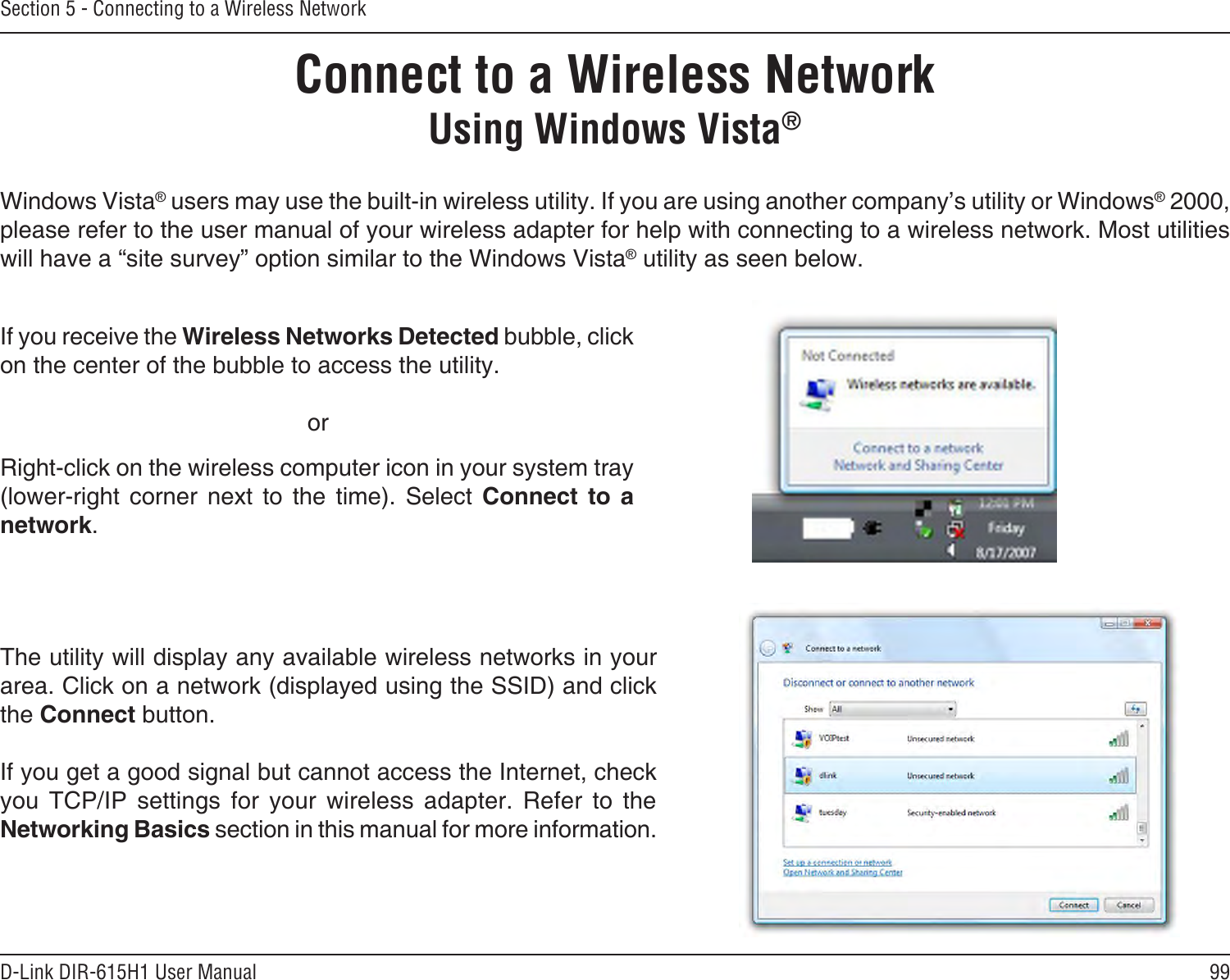99D-Link DIR-615H1 User ManualSection 5 - Connecting to a Wireless NetworkConnect to a Wireless NetworkWindows Vista® users may use the built-in wireless utility. If you are using another company’s utility or Windows® 2000, please refer to the user manual of your wireless adapter for help with connecting to a wireless network. Most utilities will have a “site survey” option similar to the Windows Vista® utility as seen below.Right-click on the wireless computer icon in your system tray (lower-right  corner  next  to  the  time).  Select  Connect  to  a network.If you receive the Wireless Networks Detected bubble, click on the center of the bubble to access the utility.     orThe utility will display any available wireless networks in your area. Click on a network (displayed using the SSID) and click the Connect button.If you get a good signal but cannot access the Internet, check you  TCP/IP  settings  for  your  wireless  adapter.  Refer  to  the Networking Basics section in this manual for more information.Using Windows Vista®