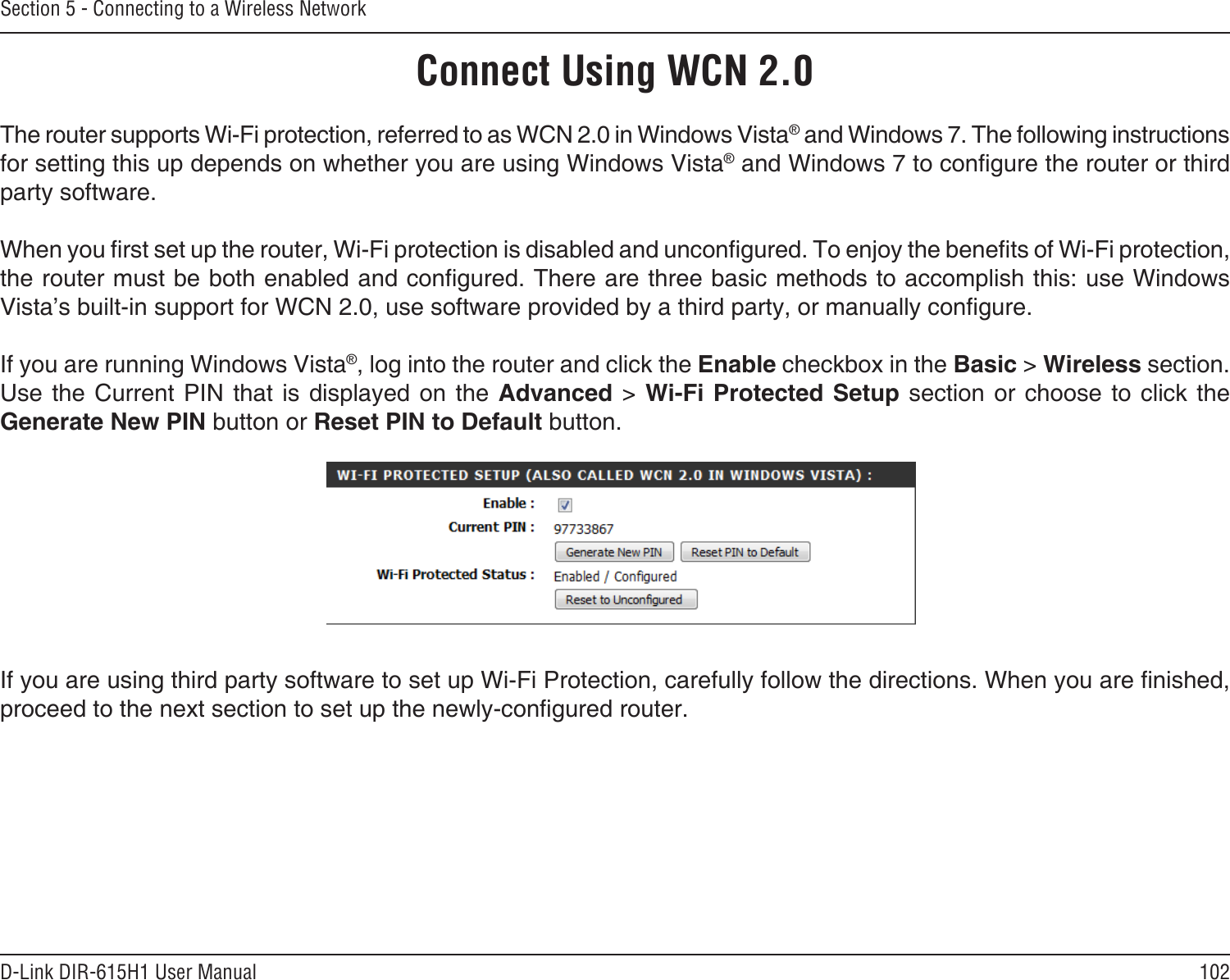 102D-Link DIR-615H1 User ManualSection 5 - Connecting to a Wireless NetworkConnect Using WCN 2.0The router supports Wi-Fi protection, referred to as WCN 2.0 in Windows Vista® and Windows 7. The following instructions for setting this up depends on whether you are using Windows Vista® and Windows 7 to congure the router or third party software.        When you rst set up the router, Wi-Fi protection is disabled and uncongured. To enjoy the benets of Wi-Fi protection, the router must be both enabled and congured. There are three basic methods to accomplish this: use Windows Vista’s built-in support for WCN 2.0, use software provided by a third party, or manually congure. If you are running Windows Vista®, log into the router and click the Enable checkbox in the Basic &gt; Wireless section. Use the Current  PIN  that  is displayed on  the  Advanced  &gt;  Wi-Fi Protected Setup  section  or  choose to click  the Generate New PIN button or Reset PIN to Default button. If you are using third party software to set up Wi-Fi Protection, carefully follow the directions. When you are nished, proceed to the next section to set up the newly-congured router. 