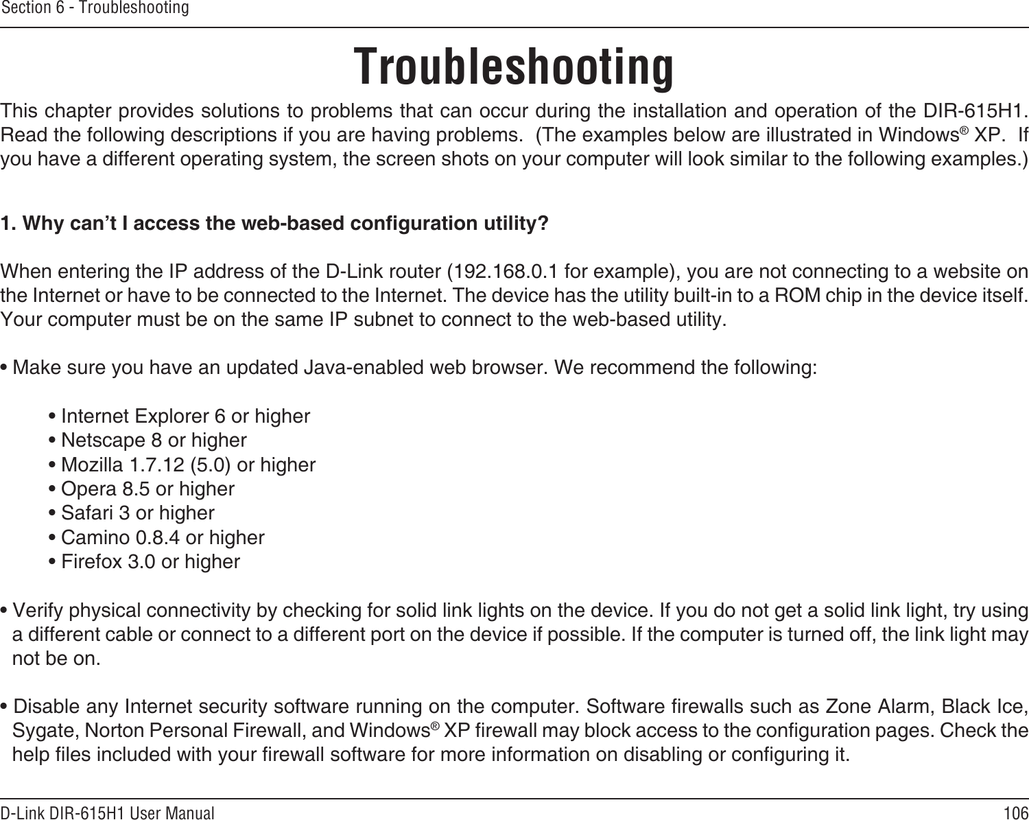 106D-Link DIR-615H1 User ManualSection 6 - TroubleshootingTroubleshootingThis chapter provides solutions to problems that can occur during the installation and operation of the DIR-615H1.  Read the following descriptions if you are having problems.  (The examples below are illustrated in Windows® XP.  If you have a different operating system, the screen shots on your computer will look similar to the following examples.)1. Why can’t I access the web-based conguration utility?When entering the IP address of the D-Link router (192.168.0.1 for example), you are not connecting to a website on the Internet or have to be connected to the Internet. The device has the utility built-in to a ROM chip in the device itself. Your computer must be on the same IP subnet to connect to the web-based utility. • Make sure you have an updated Java-enabled web browser. We recommend the following: • Internet Explorer 6 or higher • Netscape 8 or higher • Mozilla 1.7.12 (5.0) or higher • Opera 8.5 or higher • Safari 3 or higher • Camino 0.8.4 or higher • Firefox 3.0 or higher • Verify physical connectivity by checking for solid link lights on the device. If you do not get a solid link light, try using a different cable or connect to a different port on the device if possible. If the computer is turned off, the link light may not be on.• Disable any Internet security software running on the computer. Software rewalls such as Zone Alarm, Black Ice, Sygate, Norton Personal Firewall, and Windows® XP rewall may block access to the conguration pages. Check the help les included with your rewall software for more information on disabling or conguring it.