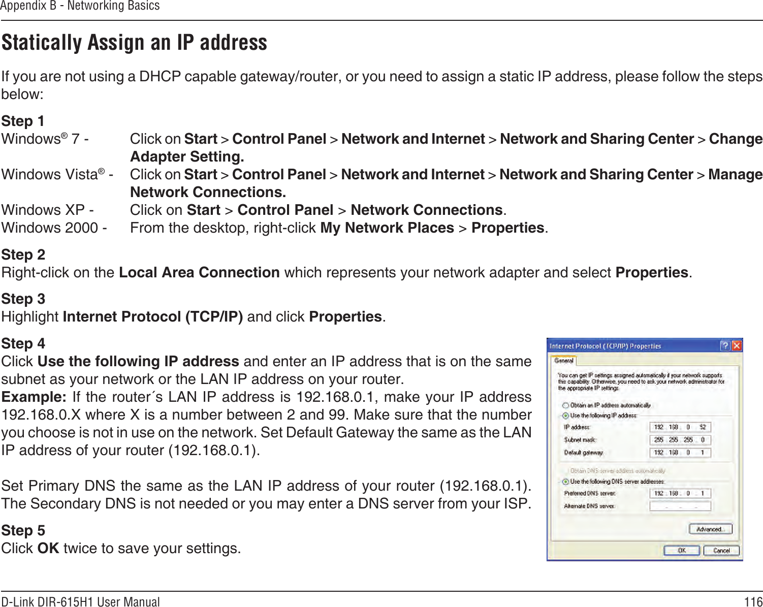 116D-Link DIR-615H1 User ManualAppendix B - Networking BasicsStatically Assign an IP addressIf you are not using a DHCP capable gateway/router, or you need to assign a static IP address, please follow the steps below:Step 1Windows® 7 -  Click on Start &gt; Control Panel &gt; Network and Internet &gt; Network and Sharing Center &gt; Change Adapter Setting. Windows Vista® -  Click on Start &gt; Control Panel &gt; Network and Internet &gt; Network and Sharing Center &gt; Manage Network Connections.Windows XP -  Click on Start &gt; Control Panel &gt; Network Connections.Windows 2000 -  From the desktop, right-click My Network Places &gt; Properties.Step 2Right-click on the Local Area Connection which represents your network adapter and select Properties.Step 3Highlight Internet Protocol (TCP/IP) and click Properties.Step 4Click Use the following IP address and enter an IP address that is on the same subnet as your network or the LAN IP address on your router. Example: If the router´s LAN IP address is 192.168.0.1, make your IP address 192.168.0.X where X is a number between 2 and 99. Make sure that the number you choose is not in use on the network. Set Default Gateway the same as the LAN IP address of your router (192.168.0.1). Set Primary DNS the same as the LAN IP address of your router (192.168.0.1). The Secondary DNS is not needed or you may enter a DNS server from your ISP.Step 5Click OK twice to save your settings.