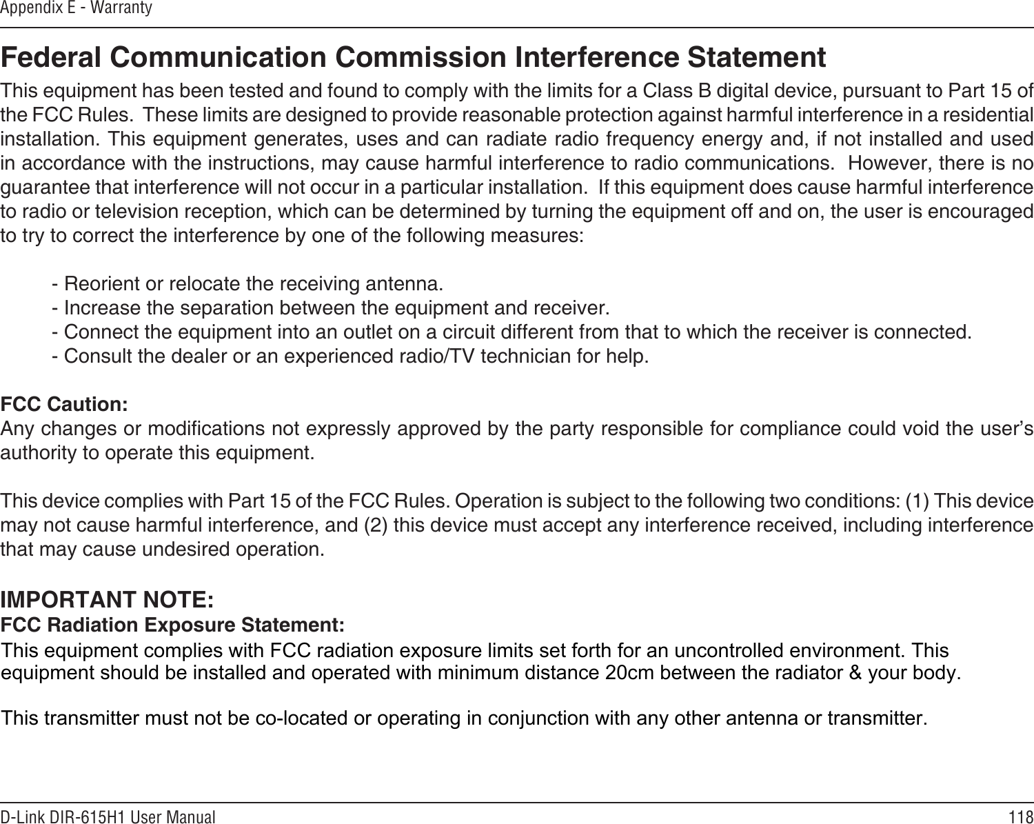 118D-Link DIR-615H1 User ManualAppendix E - Warranty Federal Communication Commission Interference StatementThis equipment has been tested and found to comply with the limits for a Class B digital device, pursuant to Part 15 of the FCC Rules.  These limits are designed to provide reasonable protection against harmful interference in a residential installation. This equipment generates, uses and can radiate radio frequency energy and, if not installed and used in accordance with the instructions, may cause harmful interference to radio communications.  However, there is no guarantee that interference will not occur in a particular installation.  If this equipment does cause harmful interference to radio or television reception, which can be determined by turning the equipment off and on, the user is encouraged to try to correct the interference by one of the following measures:   - Reorient or relocate the receiving antenna.  - Increase the separation between the equipment and receiver.  - Connect the equipment into an outlet on a circuit different from that to which the receiver is connected.  - Consult the dealer or an experienced radio/TV technician for help. FCC Caution:Any changes or modications not expressly approved by the party responsible for compliance could void the user’s authority to operate this equipment. This device complies with Part 15 of the FCC Rules. Operation is subject to the following two conditions: (1) This device may not cause harmful interference, and (2) this device must accept any interference received, including interference that may cause undesired operation. IMPORTANT NOTE:FCC Radiation Exposure Statement:This equipment complies with FCC radiation exposure limits set forth for an uncontrolled environment. End users must follow the specic operating instructions for satisfying RF exposure compliance. To maintain compliance with FCC RF exposure compliance requirements, please follow operation instruction as documented in this manual. This transmitter must not be co-located or operating in conjunction with any other antenna or transmitter.This equipment complies with FCC radiation exposure limits set forth for an uncontrolled environment. This equipment should be installed and operated with minimum distance 20cm between the radiator &amp; your body.This transmitter must not be co-located or operating in conjunction with any other antenna or transmitter.