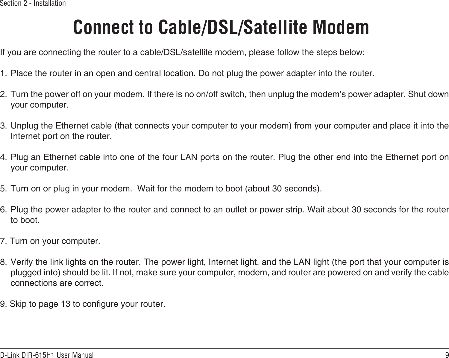 9D-Link DIR-615H1 User ManualSection 2 - InstallationIf you are connecting the router to a cable/DSL/satellite modem, please follow the steps below:1. Place the router in an open and central location. Do not plug the power adapter into the router. 2. Turn the power off on your modem. If there is no on/off switch, then unplug the modem’s power adapter. Shut down your computer.3. Unplug the Ethernet cable (that connects your computer to your modem) from your computer and place it into the Internet port on the router.  4. Plug an Ethernet cable into one of the four LAN ports on the router. Plug the other end into the Ethernet port on your computer.5. Turn on or plug in your modem.  Wait for the modem to boot (about 30 seconds). 6. Plug the power adapter to the router and connect to an outlet or power strip. Wait about 30 seconds for the router to boot. 7. Turn on your computer. 8. Verify the link lights on the router. The power light, Internet light, and the LAN light (the port that your computer is plugged into) should be lit. If not, make sure your computer, modem, and router are powered on and verify the cable connections are correct. 9. Skip to page 13 to congure your router. Connect to Cable/DSL/Satellite Modem