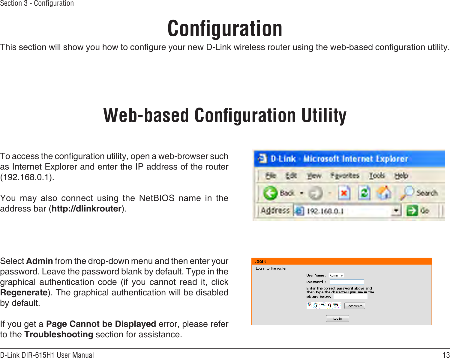 13D-Link DIR-615H1 User ManualSection 3 - CongurationCongurationThis section will show you how to congure your new D-Link wireless router using the web-based conguration utility.Web-based Conguration UtilityTo access the conguration utility, open a web-browser such as Internet Explorer and enter the IP address of the router (192.168.0.1).You  may  also  connect  using  the  NetBIOS  name  in  the address bar (http://dlinkrouter).Select Admin from the drop-down menu and then enter your password. Leave the password blank by default. Type in the graphical  authentication  code  (if  you  cannot  read  it,  click Regenerate). The graphical authentication will be disabled by default.If you get a Page Cannot be Displayed error, please refer to the Troubleshooting section for assistance.
