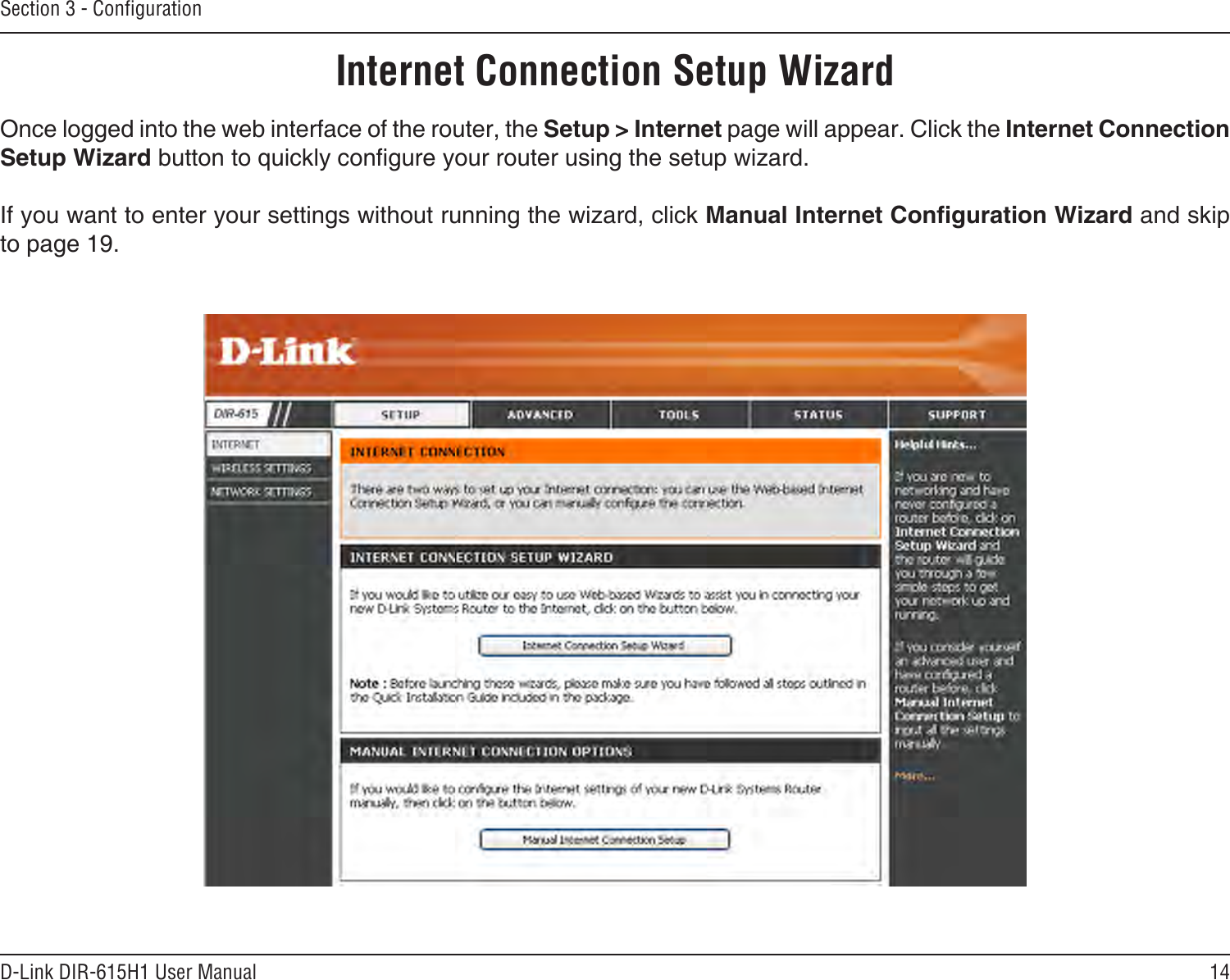 14D-Link DIR-615H1 User ManualSection 3 - CongurationInternet Connection Setup WizardOnce logged into the web interface of the router, the Setup &gt; Internet page will appear. Click the Internet Connection Setup Wizard button to quickly congure your router using the setup wizard.If you want to enter your settings without running the wizard, click Manual Internet Conguration Wizard and skip to page 19.