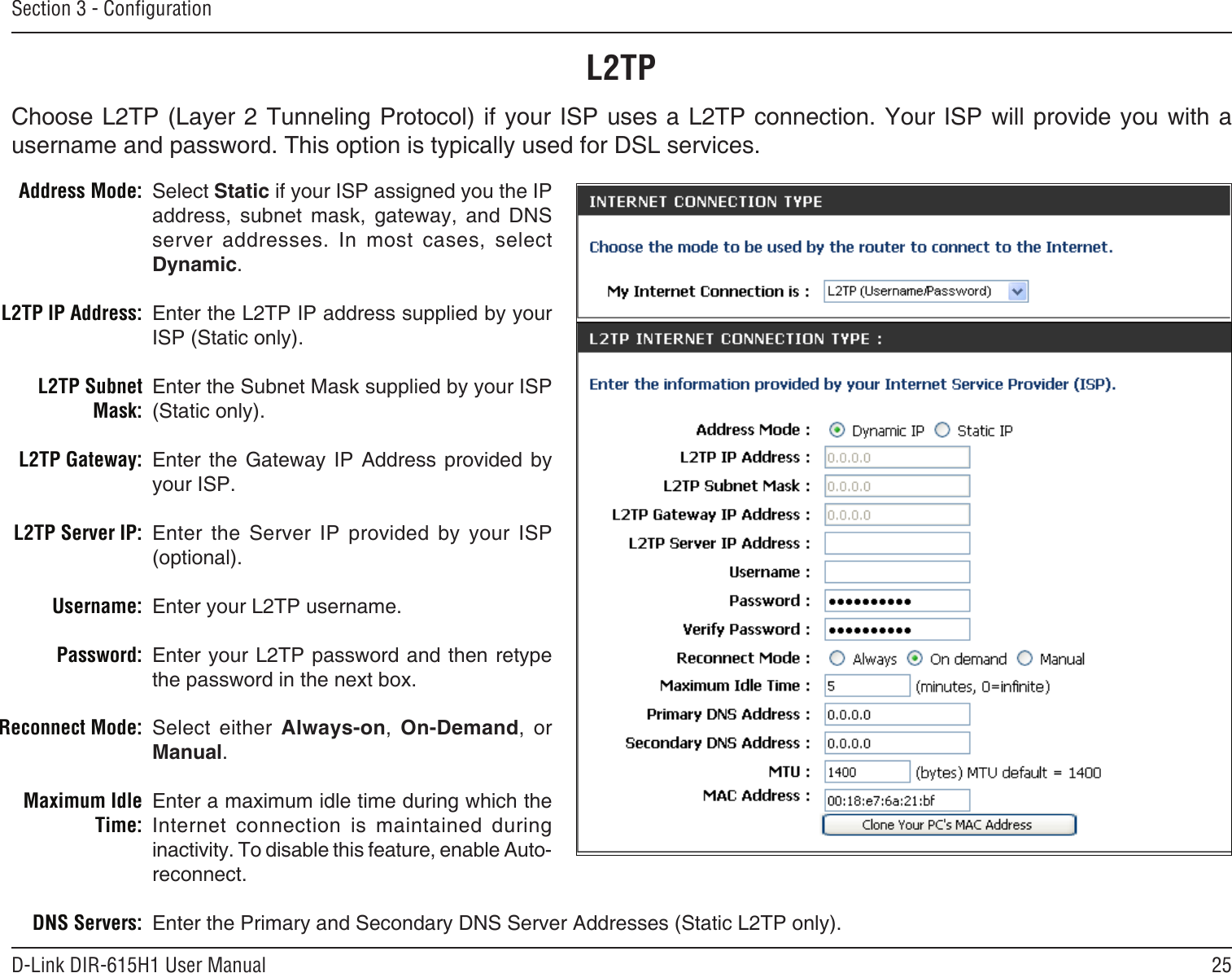 25D-Link DIR-615H1 User ManualSection 3 - CongurationSelect Static if your ISP assigned you the IP address,  subnet  mask,  gateway,  and  DNS server  addresses.  In  most  cases,  select Dynamic.Enter the L2TP IP address supplied by your ISP (Static only).Enter the Subnet Mask supplied by your ISP (Static only).Enter  the  Gateway  IP  Address  provided  by your ISP.Enter  the  Server  IP  provided  by  your  ISP (optional).Enter your L2TP username.Enter your L2TP password and then retype the password in the next box.Select  either  Always-on,  On-Demand,  or Manual.Enter a maximum idle time during which the Internet  connection  is  maintained  during inactivity. To disable this feature, enable Auto-reconnect.Enter the Primary and Secondary DNS Server Addresses (Static L2TP only).Address Mode:L2TP IP Address:L2TP Subnet Mask:L2TP Gateway:L2TP Server IP:Username:Password:Reconnect Mode:Maximum Idle Time: DNS Servers:L2TPChoose L2TP (Layer 2 Tunneling Protocol) if your ISP uses a L2TP connection. Your ISP will provide you with a username and password. This option is typically used for DSL services. 