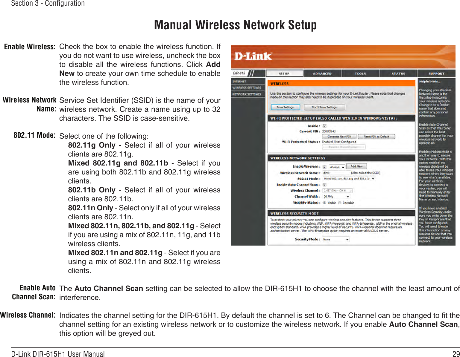 29D-Link DIR-615H1 User ManualSection 3 - CongurationManual Wireless Network SetupCheck the box to enable the wireless function. If you do not want to use wireless, uncheck the box to  disable  all  the  wireless  functions.  Click  Add New to create your own time schedule to enable the wireless function. Service Set Identier (SSID) is the name of your wireless network. Create a name using up to 32 characters. The SSID is case-sensitive.Select one of the following:802.11g  Only  -  Select  if  all  of  your  wireless clients are 802.11g.Mixed  802.11g  and  802.11b  -  Select  if  you are using both 802.11b and 802.11g wireless clients.802.11b  Only  -  Select  if  all  of  your  wireless clients are 802.11b.802.11n Only - Select only if all of your wireless clients are 802.11n.Mixed 802.11n, 802.11b, and 802.11g - Select if you are using a mix of 802.11n, 11g, and 11b wireless clients.Mixed 802.11n and 802.11g - Select if you are using a mix of 802.11n and 802.11g wireless clients.The Auto Channel Scan setting can be selected to allow the DIR-615H1 to choose the channel with the least amount of interference.Indicates the channel setting for the DIR-615H1. By default the channel is set to 6. The Channel can be changed to t the channel setting for an existing wireless network or to customize the wireless network. If you enable Auto Channel Scan, this option will be greyed out.Enable Wireless:Wireless Network Name:802.11 Mode:Enable Auto Channel Scan:Wireless Channel:
