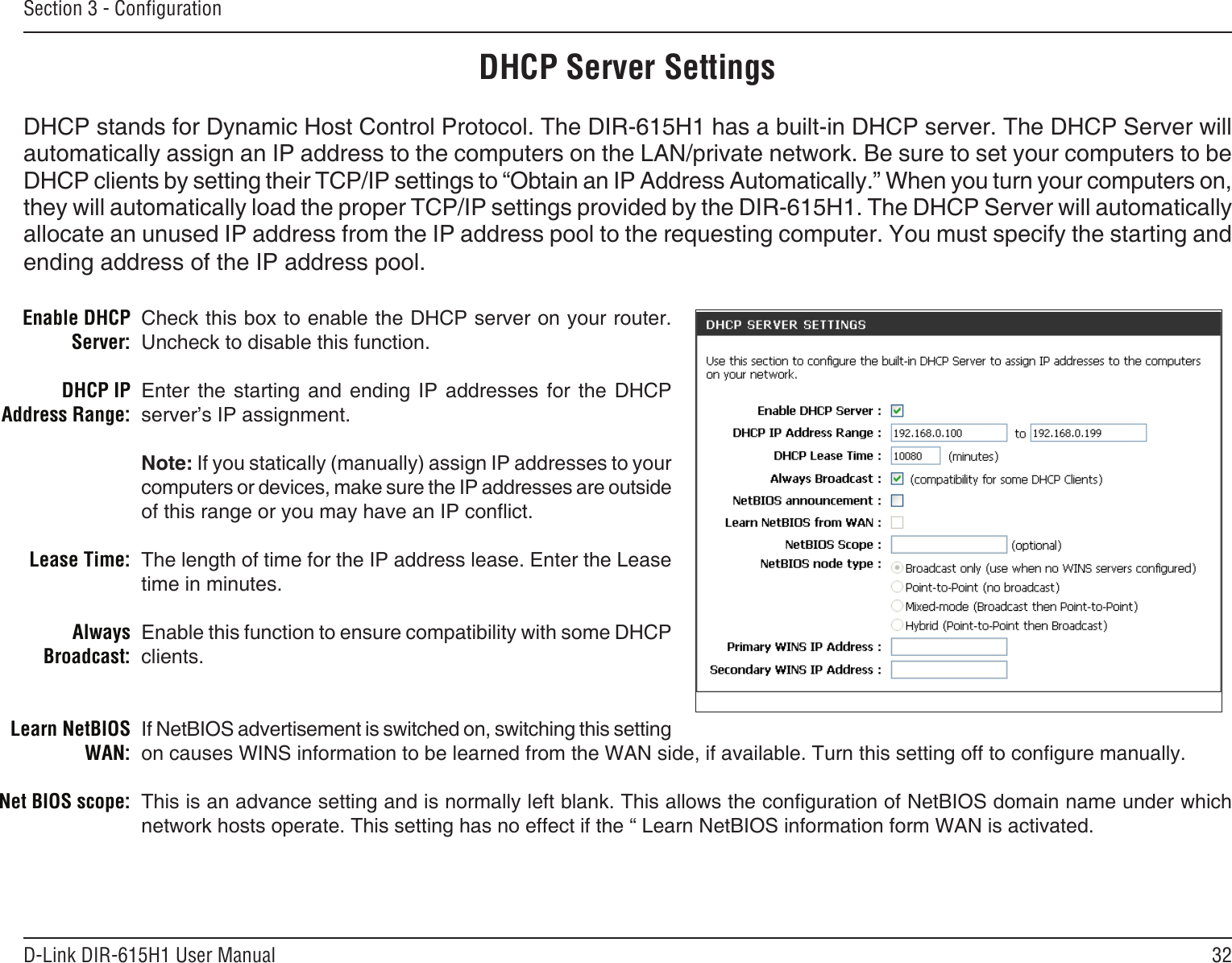 32D-Link DIR-615H1 User ManualSection 3 - CongurationCheck this box to enable the DHCP server on your router. Uncheck to disable this function.Enter  the  starting  and  ending  IP  addresses  for  the  DHCP server’s IP assignment.Note: If you statically (manually) assign IP addresses to your computers or devices, make sure the IP addresses are outside of this range or you may have an IP conict. The length of time for the IP address lease. Enter the Lease time in minutes.Enable this function to ensure compatibility with some DHCP clients.If NetBIOS advertisement is switched on, switching this setting on causes WINS information to be learned from the WAN side, if available. Turn this setting off to congure manually. This is an advance setting and is normally left blank. This allows the conguration of NetBIOS domain name under which network hosts operate. This setting has no effect if the “ Learn NetBIOS information form WAN is activated.  Enable DHCP Server:DHCP IP Address Range:Lease Time:Always Broadcast:Learn NetBIOS WAN:Net BIOS scope: DHCP Server SettingsDHCP stands for Dynamic Host Control Protocol. The DIR-615H1 has a built-in DHCP server. The DHCP Server will automatically assign an IP address to the computers on the LAN/private network. Be sure to set your computers to be DHCP clients by setting their TCP/IP settings to “Obtain an IP Address Automatically.” When you turn your computers on, they will automatically load the proper TCP/IP settings provided by the DIR-615H1. The DHCP Server will automatically allocate an unused IP address from the IP address pool to the requesting computer. You must specify the starting and ending address of the IP address pool.