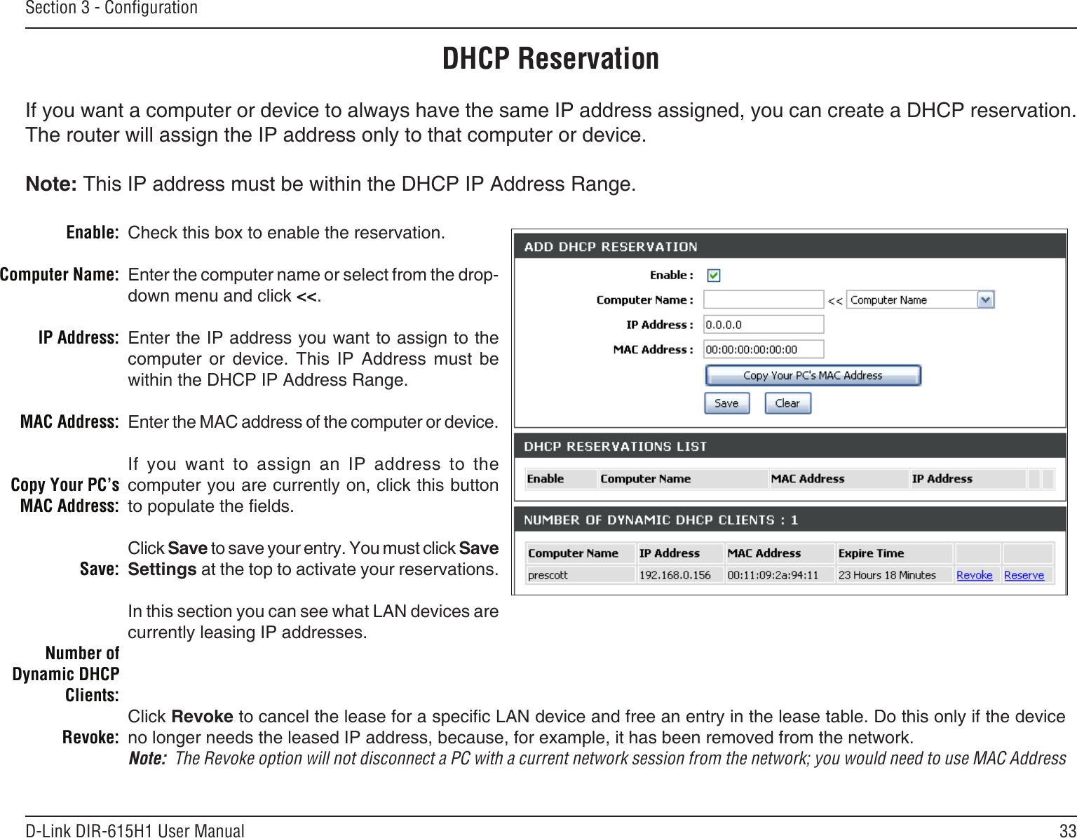 33D-Link DIR-615H1 User ManualSection 3 - CongurationDHCP ReservationIf you want a computer or device to always have the same IP address assigned, you can create a DHCP reservation. The router will assign the IP address only to that computer or device. Note: This IP address must be within the DHCP IP Address Range.Check this box to enable the reservation.Enter the computer name or select from the drop-down menu and click &lt;&lt;.Enter the IP address you want to assign to the computer  or  device.  This  IP  Address  must  be within the DHCP IP Address Range.Enter the MAC address of the computer or device.If  you  want  to  assign  an  IP  address  to  the computer you are currently on, click this button to populate the elds. Click Save to save your entry. You must click Save Settings at the top to activate your reservations. In this section you can see what LAN devices are currently leasing IP addresses.Click Revoke to cancel the lease for a specic LAN device and free an entry in the lease table. Do this only if the device no longer needs the leased IP address, because, for example, it has been removed from the network.Note:  The Revoke option will not disconnect a PC with a current network session from the network; you would need to use MAC Address Enable:Computer Name:IP Address:MAC Address:Copy Your PC’s MAC Address:Save:Number of Dynamic DHCP Clients:Revoke: