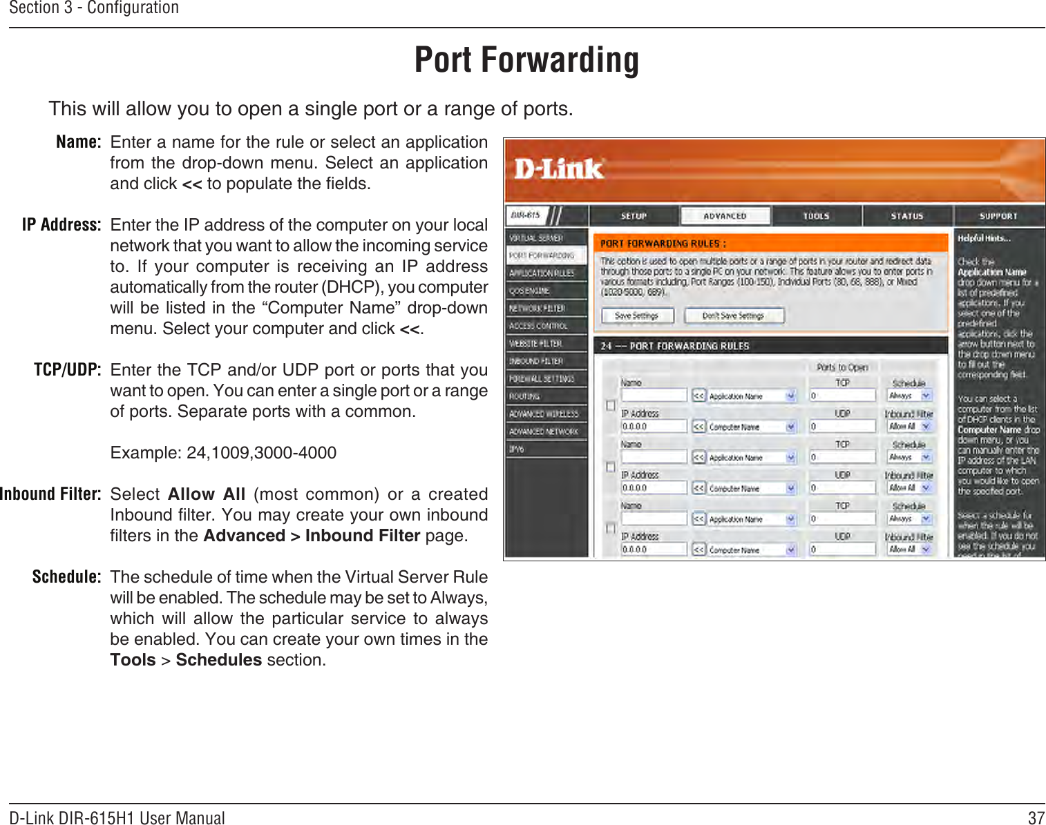 37D-Link DIR-615H1 User ManualSection 3 - CongurationThis will allow you to open a single port or a range of ports.Port ForwardingEnter a name for the rule or select an application from the drop-down menu. Select  an  application and click &lt;&lt; to populate the elds.Enter the IP address of the computer on your local network that you want to allow the incoming service to.  If  your  computer  is  receiving  an  IP  address automatically from the router (DHCP), you computer will be listed in the “Computer Name” drop-down menu. Select your computer and click &lt;&lt;. Enter the TCP and/or UDP port or ports that you want to open. You can enter a single port or a range of ports. Separate ports with a common.Example: 24,1009,3000-4000Select  Allow  All  (most  common)  or  a  created Inbound lter. You may create your own inbound lters in the Advanced &gt; Inbound Filter page.The schedule of time when the Virtual Server Rule will be enabled. The schedule may be set to Always, which  will  allow  the  particular  service  to  always be enabled. You can create your own times in the  Tools &gt; Schedules section.Name:IP Address:TCP/UDP:Inbound Filter:Schedule:
